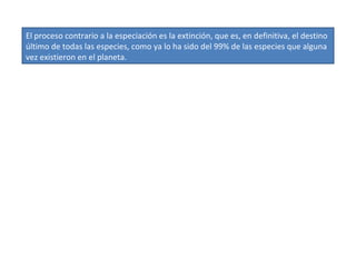 El proceso contrario a la especiación es la extinción, que es, en definitiva, el destino último de todas las especies, como ya lo ha sido del 99% de las especies que alguna vez existieron en el planeta.  