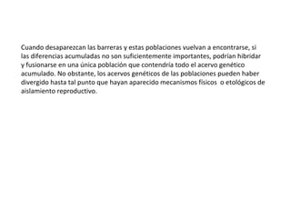 Cuando desaparezcan las barreras y estas poblaciones vuelvan a encontrarse, si las diferencias acumuladas no son suficientemente importantes, podrían hibridar y fusionarse en una única población que contendría todo el acervo genético acumulado. No obstante, los acervos genéticos de las poblaciones pueden haber divergido hasta tal punto que hayan aparecido mecanismos físicos  o etológicos de aislamiento reproductivo.  