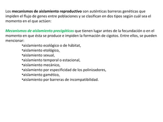 Los  mecanismos de aislamiento reproductivo  son auténticas barreras genéticas que impiden el flujo de genes entre poblaciones y se clasifican en dos tipos según cuál sea el momento en el que actúen: Mecanismos de aislamiento precigóticos  que tienen lugar antes de la fecundación o en el momento en que ésta se produce e impiden la formación de cigotos. Entre ellos, se pueden mencionar:   aislamiento ecológico o de hábitat,  aislamiento etológico,   aislamiento sexual,   aislamiento temporal o estacional,  aislamiento mecánico,  aislamiento por especificidad de los polinizadores,  aislamiento gamético,  aislamiento por barreras de incompatibilidad.  