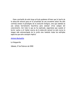 Como conclusión de este largo articulo podemos afirmar que la teoría de
la selección natural goza en la actualidad de una excelente salud. No sólo
continúa siendo el paradigma de la evolución biológica, sino que además es
una valiosa herramienta heurística para analizar otros campos del
conocimiento. Con todo lo que se ha explicado, esperamos que cuando el
lector vuelva a oír hablar acerca de la selección natural no solo reviva la
imagen más estereotipada de la jirafa sino también todos los múltiples
aspectos que este concepto implica.
Antonio Barbadilla
La Vanguardia
Sábado, 17 de Febrero de 1990
 