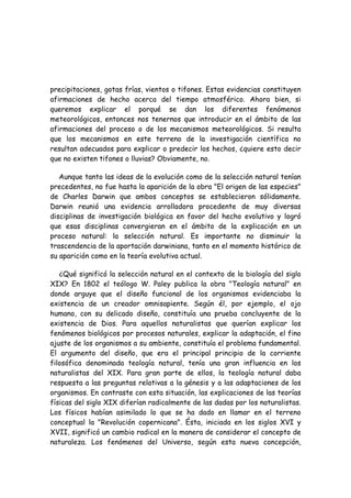 precipitaciones, gotas frías, vientos o tifones. Estas evidencias constituyen
afirmaciones de hecho acerca del tiempo atmosférico. Ahora bien, si
queremos explicar el porqué se dan los diferentes fenómenos
meteorológicos, entonces nos tenernos que introducir en el ámbito de las
afirmaciones del proceso o de los mecanismos meteorológicos. Si resulta
que los mecanismos en este terreno de la investigación científica no
resultan adecuados para explicar o predecir los hechos, ¿quiere esto decir
que no existen tifones o lluvias? Obviamente, no.
Aunque tanto las ideas de la evolución como de la selección natural tenían
precedentes, no fue hasta la aparición de la obra "El origen de las especies"
de Charles Darwin que ambos conceptos se establecieron sólidamente.
Darwin reunió una evidencia arrolladora procedente de muy diversas
disciplinas de investigación biológica en favor del hecho evolutivo y logró
que esas disciplinas convergieran en el ámbito de la explicación en un
proceso natural: la selección natural. Es importante no disminuir la
trascendencia de la aportación darwiniana, tanto en el momento histórico de
su aparición como en la teoría evolutiva actual.
¿Qué significó la selección natural en el contexto de la biología del siglo
XIX? En 1802 el teólogo W. Paley publica la obra "Teología natural" en
donde arguye que el diseño funcional de los organismos evidenciaba la
existencia de un creador omnisapiente. Según él, por ejemplo, el ojo
humano, con su delicado diseño, constituía una prueba concluyente de la
existencia de Dios. Para aquellos naturalistas que querían explicar los
fenómenos biológicos por procesos naturales, explicar la adaptación, el fino
ajuste de los organismos a su ambiente, constituía el problema fundamental.
El argumento del diseño, que era el principal principio de la corriente
filosófica denominada teología natural, tenía una gran influencia en los
naturalistas del XIX. Para gran parte de ellos, la teología natural daba
respuesta a las preguntas relativas a la génesis y a las adaptaciones de los
organismos. En contraste con esta situación, las explicaciones de las teorías
físicas del siglo XIX diferían radicalmente de las dadas por los naturalistas.
Los físicos habían asimilado lo que se ha dado en llamar en el terreno
conceptual la "Revolución copernicana". Ésta, iniciada en los siglos XVI y
XVII, significó un cambio radical en la manera de considerar el concepto de
naturaleza. Los fenómenos del Universo, según esta nueva concepción,
 