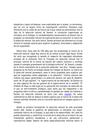 obedecían a leyes intrínsecas, eran explicables por si mismo. La naturaleza,
per se, era un objeto lícito de investigación científica. Notemos cuán
diferente era la visión de los físicos de la que tenían los naturalistas. Con la
idea de la selección natural de Darwin, la revolución copernicana se
introduce en la biología. Lo verdaderamente revolucionario en Darwin fue el
proponer un mecanismo natural de explicación para la evolución: la teoría de
la selección natural. Con esta teoría, Darwin proveyó una alternativa a la que
ofrecía la teología natural para explicar la génesis, diversidad y adaptación
de los organismos.
Ahora bien, hace más de 130 años que fue presentada la teoría de la
selección natural. ¿Qué hay acerca de su status actual? Qué mejor forma
de verlo que recogiendo la opinión al respecto de reputados estudiosos
actuales de la evolución. Para D. Futuyma «la selección natural fue el
principio central de la teoría de Darwin del cambio evolutivo y continúa
siendo el concepto preeminente de la biología evolutiva". M. Kimura, creador
de la teoría neutralista de la evolución molecular, nos dice: "Aunque mucho
progreso se ha hecho en biología desde los tiempos de Darwin, su teoría de
la selección natural permanece como la única aceptable para explicar por
qué los organismos están adaptados a su ambiente". Ciertos autores dan
todavía una mayor generalidad a la selección natural, así, para R. Dawkins,
autor de "El gen egoísta", "la 'supervivencia de los más aptos' de Darwin es
un caso especial de una ley general de la supervivencia de lo estable". El
filósofo M. Ruse va más lejos en su aplicación del concepto de selección de
lo que es estrictamente biológico, pues opina que las respuestas a las
preguntas sobre la ética y epistemología no pueden ser dadas sin tomarse a
Darwin (la selección natural) en serio (ver este vínculo). De estos
comentarios no sólo se deduce la plena vigencia que la teoría de la selección
natural continúa teniendo, sino su creciente aplicación en campos ajenos a la
biología.
Desde su primera formulación, la selección natural ha sido precisada
mucho más, siendo la genética de poblaciones, la disciplina con mayor
contenido teórico de la biología, la que más la ha desarrollado, Así, ésta ha
podido determinar y cuantificar la acción de la selección en el marco de una
transmisión genética mendeliana y de una estructura poblacional y
reproductiva dadas. Aparte de estas especializaciones teóricas sobre el
 