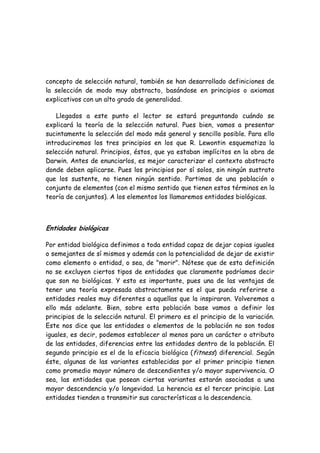 concepto de selección natural, también se han desarrollado definiciones de
la selección de modo muy abstracto, basándose en principios o axiomas
explicativos con un alto grado de generalidad.
Llegados a este punto el lector se estará preguntando cuándo se
explicará la teoría de la selección natural. Pues bien, vamos a presentar
sucintamente la selección del modo más general y sencillo posible. Para ello
introduciremos los tres principios en los que R. Lewontin esquematiza la
selección natural. Principios, éstos, que ya estaban implícitos en la obra de
Darwin. Antes de enunciarlos, es mejor caracterizar el contexto abstracto
donde deben aplicarse. Pues los principios por sí solos, sin ningún sustrato
que los sustente, no tienen ningún sentido. Partimos de una población o
conjunto de elementos (con el mismo sentido que tienen estos términos en la
teoría de conjuntos). A los elementos los llamaremos entidades biológicas.
Entidades biológicas
Por entidad biológica definimos a toda entidad capaz de dejar copias iguales
o semejantes de sí mismos y además con la potencialidad de dejar de existir
como elemento o entidad, o sea, de "morir". Nótese que de esta definición
no se excluyen ciertos tipos de entidades que claramente podríamos decir
que son no biológicas. Y esto es importante, pues una de las ventajas de
tener una teoría expresada abstractamente es el que pueda referirse a
entidades reales muy diferentes a aquellas que la inspiraron. Volveremos a
ello más adelante. Bien, sobre esta población base vamos a definir los
principios de la selección natural. El primero es el principio de la variación.
Este nos dice que las entidades o elementos de la población no son todos
iguales, es decir, podemos establecer al menos para un carácter o atributo
de las entidades, diferencias entre las entidades dentro de la población. El
segundo principio es el de la eficacia biológica (fitness) diferencial. Según
éste, algunas de las variantes establecidas por el primer principio tienen
como promedio mayor número de descendientes y/o mayor supervivencia. O
sea, las entidades que posean ciertas variantes estarán asociadas a una
mayor descendencia y/o longevidad. La herencia es el tercer principio. Las
entidades tienden a transmitir sus características a la descendencia.
 