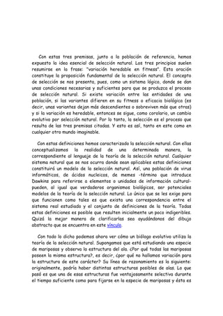 Con estas tres premisas, junto a la población de referencia, hemos
expuesto la idea esencial de selección natural. Los tres principios suelen
resumirse en la frase: "variación heredable en fitness". Esta oración
constituye la proposición fundamental de la selección natural. El concepto
de selección se nos presenta, pues, como un sistema lógico, donde se dan
unas condiciones necesarias y suficientes para que se produzca el proceso
de selección natural. Si existe variación entre las entidades de una
población, si las variantes difieren en su fitness o eficacia biológica (es
decir, unas variantes dejan más descendientes o sobreviven más que otras)
y si la variación es heredable, entonces se sigue, como corolario, un cambio
evolutivo por selección natural. Por lo tanto, la selección es el proceso que
resulta de las tres premisas citadas. Y esto es así, tanto en este como en
cualquier otro mundo imaginable.
Con estas definiciones hemos caracterizado la selección natural. Con ellas
conceptualizamos la realidad de una determinada manera, la
correspondiente al lenguaje de la teoría de la selección natural. Cualquier
sistema natural que se nos ocurra donde sean aplicables estas definiciones
constituirá un modelo de la selección natural. Así, una población de virus
informáticos, de ácidos nucleicos, de memes -término que introduce
Dawkins para referirse a elementos o unidades de información cultural-
pueden, al igual que verdaderos organismos biológicos, ser potenciales
modelos de la teoría de la selección natural. Lo único que se les exige para
que funcionen como tales es que exista una correspondencia entre el
sistema real estudiado y el conjunto de definiciones de la teoría. Todas
estas definiciones es posible que resulten inicialmente un poco indigeribles.
Quizá la mejor manera de clarificarlas sea ayudándonos del dibujo
abstracto que se encuentra en este vínculo.
Con todo lo dicho podemos ahora ver cómo un biólogo evolutivo utiliza la
teoría de la selección natural. Supongamos que está estudiando una especie
de mariposas y observa la estructura del ala. ¿Por qué todas las mariposas
poseen la misma estructura?, es decir, ¿por qué no hallamos variación para
la estructura de este carácter? Su línea de razonamiento es la siguiente:
originalmente, podría haber distintas estructuras posibles de alas. Lo que
pasó es que una de esas estructuras fue ventajosamente selectiva durante
el tiempo suficiente como para fijarse en la especie de mariposas y ésta es
 