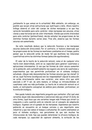 justamente la que vemos en la actualidad. Más adelante, sin embargo, es
posible que surjan otras estructuras que sustituyan a ésta. Ahora nuestro
biólogo observa el color del cuerpo de dichas mariposas y ve que hay
variación heredable para este carácter. Unas mariposas son oscuras, otras
claras y unas terceras son de color intermedio. Viendo que existe diversidad
para este carácter (polimorfismo), decide estudiar las proporciones de las
distintas formas durante varios anos. Tras ello, observa que las formas
oscuras van aumentando.
De este resultado deduce que la selección favorece a las mariposas
oscuras (selección direccional). Por el contrario, si hubiera observado que
las proporciones de las formas se mantienen constantes en el tiempo, podría
pensar que la selección actúa de modo tal que mantiene las relaciones
cuantitativas entre las distintas formas (selección equilibradora).
El valor de la teoría de la selección natural, como el de cualquier otra
teoría bien desarrollada, está en su capacidad para generar cuestiones y
aplicaciones interesantes. Si veo que las formas de color oscuro aumentan
en la población, esto automáticamente nos sugiere una serie de cuestiones y
experimentos que nos permitirán profundizar en el sistema biológico
estudiado. ¿Dejan más descendientes las formas oscuras que las claras? Si
así es, ¿qué factores (ecológicos) son los responsables? ¿Quizá la selección
no actúe directamente sobre ese carácter, sino sobre otro que está
asociado a él? Y así, de esta manera, el biólogo va introduciéndose en
cuestiones cada vez más profundas. La teoría de la selección natural es el
medio, el instrumento conceptual de análisis para ahondar, profundizar, en
la evolución biológica.
Nos queda todavía una importante pregunta que contestar. ¿Por qué unas
variantes dejan más descendientes o sobreviven más que otras? O dicho de
otra forma, ¿qué hace que una variantes tengan más fitness que otras? La
respuesta a esta cuestión está en relación con el concepto de adaptación
biológica. Sigamos con el ejemplo de las mariposas. Suponemos que nuestra
población se encuentra en un bosque cercano a una importante zona
industrial y que nos vamos al bosque a estudiarlas. En cuanto analizamos un
poco el sistema ecológico, nos percatamos de que son muchas las
interacciones de todo tipo que pueden determinar la eficacia biológica de
cada mariposa. La capacidad de capturar alimento, la evitación de los
 