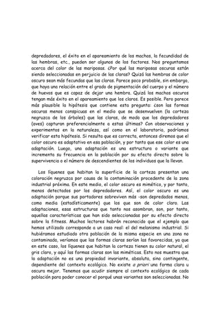 depredadores, el éxito en el apareamiento de los machos, la fecundidad de
las hembras, etc., pueden ser algunos de los factores. Nos preguntamos
acerca del color de las mariposas. ¿Por qué las mariposas oscuras están
siendo seleccionadas en perjuicio de las claras? Quizá las hembras de color
oscuro sean más fecundas que las claras. Parece poco probable, sin embargo,
que haya una relación entre el grado de pigmentación del cuerpo y el número
de huevos que es capaz de dejar una hembra. Quizá los machos oscuros
tengan más éxito en el apareamiento que los claros. Es posible. Pero parece
más plausible la hipótesis que contiene esta pregunta: ¿son las formas
oscuras menos conspicuas en el medio que se desenvuelven (la corteza
negruzca de los árboles) que las claras, de modo que los depredadores
(aves) capturan preferencialmente a estas últimas? Con observaciones y
experimentos en la naturaleza, así como en el laboratorio, podríamos
verificar esta hipótesis. Si resulta que es correcta, entonces diremos que el
color oscuro es adaptativo en esa población, y por tanto que ese color es una
adaptación. Luego, una adaptación es una estructura o variante que
incrementa su frecuencia en la población por su efecto directo sobre la
supervivencia o el número de descendientes de los individuos que la llevan.
Los líquenes que habitan la superficie de la corteza presentan una
coloración negruzca por causa de la contaminación procedente de la zona
industrial próxima. En este medio, el color oscuro es mimético, y por tanto,
menos detectados por los depredadores. Así, el color oscuro es una
adaptación porque sus portadores sobreviven más -son depredados menos,
como media (estadísticamente) que los que son de color claro. Las
adaptaciones, esas estructuras que tanto nos asombran, son, por tanto,
aquellas características que han sido seleccionadas por su efecto directo
sobre la fitness. Muchos lectores habrán reconocido que el ejemplo que
hemos utilizado corresponde a un caso real: el del melanismo industrial. Si
hubiéramos estudiado otra población de la misma especie en una zona no
contaminada, veríamos que las formas claras serían las favorecidas, ya que
en este caso, los líquenes que habitan la corteza tienen su color natural, el
gris claro, y aquí las formas claras son las miméticas. Esto nos muestra que
la adaptación no es una propiedad invariante, absoluta, sino contingente,
dependiente del contexto ecológico. No existe a priori una forma clara u
oscura mejor. Tenemos que acudir siempre al contexto ecológico de cada
población para poder conocer el porqué unas variantes son seleccionadas. No
 