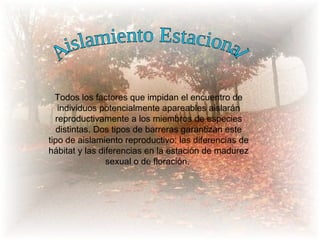 Todos los factores que impidan el encuentro de
   individuos potencialmente apareables aislarán
  reproductivamente a los miembros de especies
   distintas. Dos tipos de barreras garantizan este
tipo de aislamiento reproductivo: las diferencias de
hábitat y las diferencias en la estación de madurez
                sexual o de floración.
 