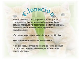Puede definirse como el proceso por el que se
consiguen copias semejantes de un organismo,
célula o molécula ya desarrollado de forma asexual.
Se deben tomar en cuenta las siguientes
características:

•En primer lugar se necesita clonar las moléculas.

•Ser parte de un animal ya "desarrollado“.

•Por otro lado, se trata de crearlo de forma asexual.
La reproducción sexual no nos permite obtener
copias idénticas.
 