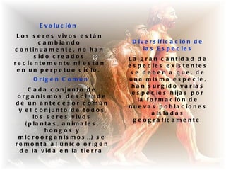 E v o lu c ió n
 L o s s e r e s v iv o s e s t á n
           c a m b ia n d o               D iv e r s if ic a c ió n d e
c o n t in u a m e n t e , n o h a n          la s E s p e c ie s
         s id o c r e a d o s            L a g r a n c a n t id a d d e
r e c ie n t e m e n t e n i e s t á n   e s p e c ie s e x is t e n t e s
 e n u n p e r p e t u o c ic lo .        s e de be n a que , de
        O r ig e n C o m ú n             u n a m is m a e s p e c ie ,
                                          h a n s u r g id o v a r ia s
      C a d a c o n ju n t o d e
                                          e s p e c ie s h ija s p o r
 o r g a n is m o s d e s c ie n d e
                                             la f o r m a c ió n d e
d e un a nte c e s o r c o mún
                                         n u e v a s p o b la c io n e s
  y e l c o n ju n t o d e t o d o s
                                                   a is la d a s
        lo s s e r e s v iv o s
                                           g e o g r á f ic a m e n t e
    ( p la n t a s , a n im a le s ,
             hong os y
 m i c r o o r g a n i s m o s …) s e
r e m o n t a a l ú n ic o o r ig e n
  d e la v id a e n la t ie r r a
 