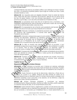 IES F D Y T Nº 9-001 “GRAL JOSE DE SAN MARTIN
CURSO DE CAPACITACION ASPIRANTES A CARGOS DIRECTIVOS
Prof. MARIA VICTORIA MARUN

     correspondiendo dos bancas al partido político que obtenga el mayor número
     de votos, y la restante al partido político que le siga en número de votos. Cada
     senador tendrá un voto.
     Artículo 55- Son requisitos para ser elegidos Senador: Tener la edad de treinta
     años, haber sido seis años ciudadano de la Nación, disfrutar de una renta anual
     de dos mil pesos fuertes o de una entrada equivalente, y ser natural de la
     provincia que lo elija, o con dos años de residencia inmediata en ella.
     Artículo 56- Los senadores duran seis años en el ejercicio de su mandato, y son
     reelegibles indefinidamente; pero el Senado se renovará a razón de una tercera
     parte de los distritos electorales cada dos años.
     Artículo 57- El vicepresidente de la Nación será presidente del Senado; pero no
     tendrá voto sino en el caso que haya empate en la votación.
     Artículo 58- El Senado nombrará un presidente provisorio que lo presida en caso
     de ausencia del vicepresidente, o cuando éste ejerce las funciones de
     Presidente de la Nación.
     Artículo 59- Al Senado corresponde juzgar en juicio público a los acusados por la
     Cámara de Diputados, debiendo sus miembros prestar juramento para este
     acto. Cuando el acusado sea el Presidente de la Nación, el Senado será
     presidido por el Presidente de la Corte Suprema. Ninguno será declarado
     culpable sino a mayoría de los dos tercios de los miembros presentes.
     Artículo 60- Su fallo no tendrá más efecto que destituir al acusado, y aun
     declararle incapaz de ocupar ningún empleo de honor, de confianza o a sueldo
     en la Nación. Pero la parte condenada quedará, no obstante, sujeta a
     acusación, juicio y castigo conforme a las leyes ante los tribunales ordinarios.
     Artículo 61- Corresponde también al Senado autorizar al Presidente de la Nación
     para que declare en estado de sitio, uno o varios puntos de la República en
     caso de ataque exterior.
     Artículo 62- Cuando vacase alguna plaza de senador por muerte, renuncia u
     otra causa, el Gobierno a que corresponda la vacante hace proceder
     inmediatamente a la elección de un nuevo miembro.
     Capítulo Tercero
     Disposiciones Comunes a Ambas Cámaras
     Artículo 63- Ambas Cámaras se reunirán por sí mismas en sesiones ordinarias
     todos los años desde el primero de marzo hasta el treinta de noviembre. Pueden
     también ser convocadas extraordinariamente por el Presidente de la Nación o
     prorrogadas sus sesiones.
     Artículo 64- Cada Cámara es juez de las elecciones, derechos y títulos de sus
     miembros en cuanto a su validez. Ninguna de ellas entrará en sesión sin la
     mayoría absoluta de sus miembros; pero un número menor podrá compeler a los
     miembros ausentes a que concurran a las sesiones, en los términos y bajo las
     penas que cada Cámara establecerá.
     Artículo 65- Ambas Cámaras empiezan y concluyen sus sesiones
     simultáneamente. Ninguna de ellas, mientras se hallen reunidas, podrá suspender
     sus sesiones más de tres días, sin el consentimiento de la otra.
     Artículo 66- Cada Cámara hará su reglamento y podrá con dos tercios de votos,
     corregir a cualquiera de sus miembros por desorden de conducta en el ejercicio
     de sus funciones, o removerlo por inhabilidad física o moral sobreviniente a su

                            LEGISLACIÓN ESCOLAR                                          10
                      Profesora María Victoria Marún
 