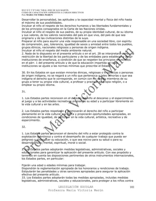 IES F D Y T Nº 9-001 “GRAL JOSE DE SAN MARTIN
CURSO DE CAPACITACION ASPIRANTES A CARGOS DIRECTIVOS
Prof. MARIA VICTORIA MARUN

Desarrollar la personalidad, las aptitudes y la capacidad mental y física del niño hasta
el máximo de sus posibilidades.
Inculcar al niño el respeto de los derechos humanos y las libertades fundamentales y
de los principios consagrados en la Carta de las Naciones Unidas.
Inculcar al niño el respeto de sus padres, de su propia identidad cultural, de su idioma
y sus valores, de los valores nacionales del país en que viva, del país de que sea
originario y de las civilizaciones distintas de la suya.
Preparar al niño para asumir una vida responsable en una sociedad libre, con espíritu
de comprensión, paz, tolerancia, igualdad de sexos y amistad entre todos los pueblos,
grupos étnicos, nacionales religiosos y personas de origen indígena.
Inculcar al niño el respeto del media ambiente natural.
2. Nada de lo dispuesto en el presente artículo o en el art. 28 se interpretará como una
restricción de la libertad de los particulares y de las entidades para establecer y dirigir
instituciones de enseñanza, a condición de que se respeten los principios enunciados
en el párr. 1 del presente artículo y de que la educación impartida en tales
instituciones se ajuste a las normas mínimas que prescribe el Estado.

30. En los Estados en que existan minorías étnicas, religiosas o lingüísticas o personas
de origen indígena, no se negará a un niño que pertenezca a tales minorías o que sea
indígena el derecho que le corresponde, en común con los demás miembros de su
grupo a tener su propia vida cultural, a profesar y practicar su propia religión, o a
emplear su propio idioma.

31.

1. Los Estados partes reconocen en el derecho del niño al descanso y el esparcimiento,
al juego y a las actividades recreativas propias de su edad y a participar libremente en
la vida cultural y en las artes.

2. Los Estados partes respetarán y promoverán el derecho del niño a participar
plenamente en la vida cultural y artística y propiciarán oportunidades apropiadas, en
condiciones de igualdad, de participar en la vida cultural, artística, recreativa y de
esparcimiento.

32.

1. Los Estados partes reconocen el derecho del niño a estar protegido contra la
explotación económica y contra el desempeño de cualquier trabajo que pueda ser
peligroso o entorpecer su educación, o que sea nocivo para su salud o para su
desarrollo físico, mental, espiritual, moral o social.

2. Los Estados partes adoptarán medidas legislativas, administrativas, sociales y
educacionales para garantizar la aplicación del presente artículo. Con ese propósito y
teniendo en cuenta las disposiciones pertinentes de otros instrumentos internacionales,
los Estados partes, en particular:

Fijarán una edad o edades mínimas para trabajar.
Dispondrán la reglamentación apropiada de los honorarios y rendiciones de trabajo.
Estipularán las penalidades u otras sanciones apropiadas para asegurar la aplicación
efectiva del presente artículo.
33. Los Estados partes adoptarán todas las medidas apropiadas, incluidas medidas
legislativas, administrativas, sociales y educacionales, para proteger a los niños contra

                            LEGISLACIÓN ESCOLAR                                        101
                      Profesora María Victoria Marún
 
