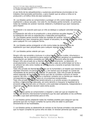 IES F D Y T Nº 9-001 “GRAL JOSE DE SAN MARTIN
CURSO DE CAPACITACION ASPIRANTES A CARGOS DIRECTIVOS
Prof. MARIA VICTORIA MARUN

el uso ilícito de los estupefacientes y sustancias psicotrópicas enumeradas en los
tratados internacionales pertinentes, y para impedir que se utilice a niños en la
producción y el tráfico ilícito de esas sustancias.

34. Los Estados partes se comprometen a proteger al niño contra todas las formas de
explotación y abuso sexuales. Con este fin, los Estados partes tomarán, en particular,
todas las medidas de carácter nacional, bilateral y multilateral que sean necesarias
para impedir:

la incitación o la coacción para que un niño se dedique a cualquier actividad sexual
ilegal.
la explotación del niño en la prostitución u otras prácticas sexuales ilegales.
la explotación del niño en espectáculos o materiales pornográficos.
35. Los Estados partes tomarán todas las medidas de carácter nacional, bilateral y
multilateral que sean necesarias para impedir el secuestro, la venta o la trata de niños
para cualquier fin o en cualquier forma.

36. Los Estados partes protegerán al niño contra todas las demás formas de
explotación que sean perjudiciales para cualquier aspecto de su bienestar.

37. Los Estados partes velarán por que:

Ningún niño sea sometido a torturas ni a otros tratos o penas crueles, inhumanos o
degradantes. No se impondrá la pena capital ni la de prisión perpetua sin posibilidad de
excarcelación por delitos cometidos por menores de dieciocho años de edad.
Ningún niño sea privado de su libertad ilegal o arbitrariamente. La detención, el
encarcelamiento o la prisión de un niño se llevará a cabo de conformidad con la ley y
se utilizará tan sólo como medida de último recurso y durante el período más breve
que proceda.
Todo niño privado de libertad sea tratado con la humanidad y el respeto que merece la
dignidad inherente a la persona humana, y de manera que se tengan en cuenta las
necesidades de las personas de su edad. En particular, todo niño privado de libertad
estará separado de los adultos, a menos que ello se considere contrario al interés
superior del niño, y tendrá derecho a mantener contacto con su familia por media de
correspondencia y de visitas, salvo en circunstancias excepcionales.
Todo niño privado de su libertad tendrá derecho a un pronto acceso a la asistencia
jurídica y otra asistencia adecuada, así como derecho a impugnar la legalidad de la
privación de su libertad ante un tribunal u otra autoridad competente, independiente e
imparcial y a una pronto decisión sobre dicha acción.
38.

1. Los Estados partes se comprometen a respetar y velar por que se respeten las
normas del derecho internacional humanitario que les sean aplicables en los conflictos
armadas y que sean pertinentes para el niño.

2. Los Estados partes adaptarán todas las medidas posibles para asegurar que las
personas que aún no hayan cumplido los quince años de edad no participen
directamente en las hostilidades.

3. Los Estados partes se abstendrán de reclutar en las fuerzas armadas a las personas
que no hayan cumplido los quince años de edad. Si reclutan personas que hayan


                            LEGISLACIÓN ESCOLAR                                      102
                      Profesora María Victoria Marún
 