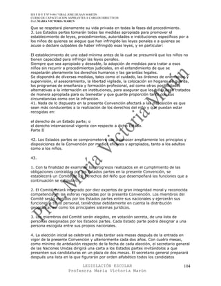 IES F D Y T Nº 9-001 “GRAL JOSE DE SAN MARTIN
CURSO DE CAPACITACION ASPIRANTES A CARGOS DIRECTIVOS
Prof. MARIA VICTORIA MARUN

Que se respetará plenamente su vida privada en todas la fases del procedimiento.
3. Los Estados partes tomarán todas las medidas apropiada para promover el
establecimiento de leyes, procedimientos, autoridades e instituciones específicos por a
los niños de quienes se alegue que han infringido las leyes penales o a quienes se
acuse o declare culpables de haber infringido esas leyes, y en particular:

El establecimiento de una edad mínima antes de la cual se presumirá que los niños no
tienen capacidad para infringir las leyes penales.
Siempre que sea apropiado y deseable, la adopción de medidas para tratar a esos
niños sin recurrir a procedimientos judiciales, en el entendimiento de que se
respetarán plenamente los derechos humanos y las garantías legales.
Se dispondrá de diversas medidas, tales como el cuidado, las órdenes de orientación y
supervisión, el asesoramiento, la libertad vigilada, la colocación en hogares de guarda,
los programas de enseñanza y formación profesional, así como otras posibilidades
alternativas a la internación en instituciones, para asegurar que los niños sean tratados
de manera apropiada para su bienestar y que guarde proporción tanto con sus
circunstancias como con la infracción.
41. Nada de lo dispuesto en la presente Convención afectará a las disposición es que
sean más conducentes a la realización de los derechos del niño y que puedan estar
recogidas en:

el derecho de un Estado parte; o
el derecho internacional vigente con respecto a dicho Estado.
Parte II

42. Los Estados partes se comprometen a dar a conocer ampliamente los principios y
disposiciones de la Convención por medios eficaces y apropiados, tanto a los adultos
como a los niños.

43.

1. Con la finalidad de examinar los progresos realizados en el cumplimiento de las
obligaciones contraídas por los Estados partes en la presente Convención, se
establecerá un Comité de los Derechos del Niño que desempeñará las funciones que a
continuación se estipulan.

2. El Comité estará integrado por diez expertos de gran integridad moral y reconocida
competencia en las esferas reguladas por la presente Convención. Los miembros del
Comité serán elegidos por los Estados partes entre sus nacionales y ejercerán sus
funciones a título personal, teniéndose debidamente en cuenta la distribución
geográfica, así como los principales sistemas jurídicos.

3. Los miembros del Comité serán elegidos, en votación secreta, de una lista de
personas designadas por los Estados partes. Cada Estado parte podrá designar a una
persona escogida entre sus propios nacionales.

4. La elección inicial se celebrará a más tardar seis mesas después de la entrada en
vigor de la presente Convención y ulteriormente cada dos años. Con cuatro mesas,
como mínimo de antelación respecto de la fecha de cada elección, el secretario general
de las Naciones Unidas dirigirá una carta a los Estados partes invitándolos a que
presenten sus candidaturas en un plaza de dos mesas. El secretario general preparará
después una lista en la que figurarán por orden alfabético todos los candidatos

                            LEGISLACIÓN ESCOLAR                                      104
                      Profesora María Victoria Marún
 