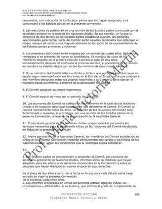 IES F D Y T Nº 9-001 “GRAL JOSE DE SAN MARTIN
CURSO DE CAPACITACION ASPIRANTES A CARGOS DIRECTIVOS
Prof. MARIA VICTORIA MARUN

propuestos, con indicación de los Estados partes que los hayan designado, y la
comunicará a los Estados partes en la presente convención.

5. Las elecciones se celebrarán en una reunión de los Estados partes convocada por el
secretario general en la sede de las Naciones Unidas. En esa reunión, en la que la
presencia de dos tercios de los Estados partes constituirá quórum, las personas
seleccionadas para formar parte del Comité serán aquellos candidatos que obtengan el
mayor número de votos y una mayoría absoluta de los votos de los representantes de
los Estados partes presentes y votantes.

6. Los miembros del Comité serán elegidos por un período de cuatro años. Podrán ser
reelegidos si se presenta de nuevo su candidatura. El mandato de cinco de los
miembros elegidos en la primera elección expirará al cabo de dos años,
inmediatamente después de efectuada la primera elección, el presidente de la reunión
en que ésta se celebre elegirá por sorteo los nombres de esos cinco miembros.

7. Si un miembro del Comité fallece o dimite o declare que por cualquier otra cause no
puede seguir desempeñando sus funciones en el Comité, el Estado parte que propuso a
ese miembro designará entre sus propios nacionales a otro experto para ejercer el
mandato hasta su término, a reserve de la aprobación del Comité.

8. El Comité adoptará su propio reglamento.

9. El Comité elegirá su mesa por un período de dos años.

10. Las reuniones del Comité se celebrarán normalmente en la sede de las Naciones
Unidas o en cualquier otro lugar conveniente que determine el Comité. El Comité se
reunirá normalmente todos los años. La duración de las reuniones del Comité será
determinada y revisada, si procediera, por una reunión de los Estados partes en la
presente Convención, a reserve de la aprobación de la Asamblea General.

11. El secretario general de las Naciones Unidas proporcionará el personal y los
servicios necesarios para el desempeño eficaz de las funciones del Comité establecido
en virtud de la presente Convención.

12. Previa aprobación de la Asamblea General, los miembros del Comité establecido en
virtud de la presente Convención recibirán emolumentos con cargos a los fondos de las
Naciones Unidas, según las condiciones que la Asamblea pueda establecer.

44.

1. Los Estados partes se comprometen a presentar al Comité, por conducto del
secretario general de las Naciones Unidas, informes sobre las medidas que hayan
adoptado para dar efecto a los derechos reconocidos en la Convención y sobre el
progreso que hayan realizado en cuanto al goce de esos derechos.

En el plazo de dos años a partir de la fecha en la que para cada Estado parte haya
entrado en vigor la presente Convención.
En lo sucesivo, cada cinco años.
2. Los informes preparados en virtud del presente artículo deberán indicar las
circunstancias y dificultades, si las hubiere, que afecten al grado de cumplimiento de


                            LEGISLACIÓN ESCOLAR                                      105
                      Profesora María Victoria Marún
 