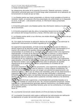 IES F D Y T Nº 9-001 “GRAL JOSE DE SAN MARTIN
CURSO DE CAPACITACION ASPIRANTES A CARGOS DIRECTIVOS
Prof. MARIA VICTORIA MARUN

las obligaciones derivadas de la presente Convención. Deberán asimismo, contener
información suficiente para que el Comité tenga cabal comprensión de la aplicación de
la Convención en el país de que se trate.

3. Los Estados partes que hayan presentado un informe inicial complete al Comité no
necesitan repetir, en sucesivos informes presentados de conformidad con lo dispuesto
en el inc. b del párr. 1 del presente artículo, la información básica presentada
anteriormente.

4. El Comité podrá pedir a los Estados partes más información relativa a la aplicación
de la Convención.

5. El Comité presentará cada dos años a la Asamblea General de las Naciones Unidas,
por conducto del Consejo Económico y Social, informes sobre sus actividades.

6. Los Estados partes darán a sus informes una amplia difusión entre el público de sus
países respectivos.

45. Con objeto de fomentar la aplicación efectiva de la Convención y de estimular la
cooperación internacional en la esfera regulada por la Convención:

los organismos especializados, el Fondo de las Naciones Unidas para la Infancia y
demás órganos de las Naciones Unidas, tendrán derecho a estar representados en el
examen de la aplicación de aquellas disposiciones de la presente Convención
comprendidas en el ámbito de su mandato. El Comité podrá invitar a los organismos
especializados, al Fondo de las Naciones Unidas para la Infancia y a otros órganos
competentes que considere apropiados a que proporcionen asesoramiento
especializado sobre la aplicación de la Convención en los sectores que son de
incumbencia de sus respectivos mandatos. El Comité podrá invitar a los organismos
especializados, al Fondo de las Naciones Unidas para la Infancia y demás órganos de
las Naciones Unidas a que presenten informes sobre la aplicación de aquellas
disposiciones de la presente Convención comprendidas en el ámbito de sus
actividades.
El Comité transmitirá, según estime conveniente, a los organismos especializados, al
Fondo de las Naciones Unidas para la Infancia y a otros órganos competentes, los
informes de los Estados partes que con tengan una solicitud de asesoramiento o de
asistencia técnica, o en lo que se indique esa necesidad, junta con las observaciones y
sugerencia del Comité, si las hubiere, acerca de esas solicitudes o indicaciones.
El Comité podrá recomendar a la Asamblea General que pida al secretario general que
efectúe, en su nombre, estudios sobre cuestiones concretas relativas a los derechos
del niño.
El Comité podrá formular sugerencias y recomendaciones generales basadas en la
información recibida en virtud de los arts. 44 y 45 de la presente Convención. Dichas
sugerencias y recomendaciones generales deberán transmitirse a los Estados partes
interesados notificarse a la Asamblea General, junta con los comentarios, si lo hubiere,
de los Estados partes.
Parte III

46. La presente Convención estará abierta a la firma de todos los Estados.

47. La presente Convención está sujeta a ratificación los instrumentos de ratificación
se depositarán en poder del secretario general de las Naciones Unidas.

                            LEGISLACIÓN ESCOLAR                                      106
                      Profesora María Victoria Marún
 