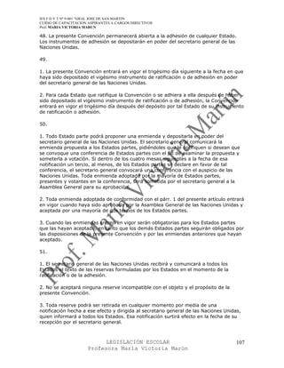 IES F D Y T Nº 9-001 “GRAL JOSE DE SAN MARTIN
CURSO DE CAPACITACION ASPIRANTES A CARGOS DIRECTIVOS
Prof. MARIA VICTORIA MARUN

48. La presente Convención permanecerá abierta a la adhesión de cualquier Estado.
Los instrumentos de adhesión se depositarán en poder del secretario general de las
Naciones Unidas.

49.

1. La presente Convención entrará en vigor el trigésimo día siguiente a la fecha en que
haya sido depositado el vigésimo instrumento de ratificación o de adhesión en poder
del secretario general de las Naciones Unidas.

2. Para cada Estado que ratifique la Convención o se adhiera a ella después de haber
sido depositado el vigésimo instrumento de ratificación o de adhesión, la Convención
entrará en vigor el trigésimo día después del depósito por tal Estado de su instrumento
de ratificación o adhesión.

50.

1. Todo Estado parte podrá proponer una enmienda y depositarla en poder del
secretario general de las Naciones Unidas. El secretario general comunicará la
enmienda propuesta a los Estados partes, pidiéndoles que le notifiquen si desean que
se convoque una conferencia de Estados partes con el fin de examinar la propuesta y
someterla a votación. Si dentro de los cuatro mesas siguientes a la fecha de esa
notificación un tercio, al menos, de los Estados partes se declare en favor de tal
conferencia, el secretario general convocará una conferencia con el auspicio de las
Naciones Unidas. Toda enmienda adoptada por la mayoría de Estados partes,
presentes y votantes en la conferencia, será sometida por el secretario general a la
Asamblea General para su aprobación.

2. Toda enmienda adoptada de conformidad con el párr. 1 del presente artículo entrará
en vigor cuando haya sido aprobada por la Asamblea General de las Naciones Unidas y
aceptada por una mayoría de dos tercios de los Estados partes.

3. Cuando las enmiendas entren en vigor serán obligatorias para los Estados partes
que las hayan aceptado, en tanto que los demás Estados partes seguirán obligados por
las disposiciones de la presente Convención y por las enmiendas anteriores que hayan
aceptado.

51.

1. El secretario general de las Naciones Unidas recibirá y comunicará a todos los
Estados el texto de las reservas formuladas por los Estados en el momento de la
ratificación o de la adhesión.

2. No se aceptará ninguna reserve incompatible con el objeto y el propósito de la
presente Convención.

3. Toda reserve podrá ser retirada en cualquier momento por media de una
notificación hecha a ese efecto y dirigida al secretario general de las Naciones Unidas,
quien informará a todos los Estados. Esa notificación surtirá efecto en la fecha de su
recepción por el secretario general.



                            LEGISLACIÓN ESCOLAR                                      107
                      Profesora María Victoria Marún
 