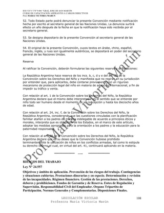 IES F D Y T Nº 9-001 “GRAL JOSE DE SAN MARTIN
CURSO DE CAPACITACION ASPIRANTES A CARGOS DIRECTIVOS
Prof. MARIA VICTORIA MARUN

52. Todo Estado parte podrá denunciar la presente Convención mediante notificación
hecha por escrito al secretario general de las Naciones Unidas. La denuncia surtirá
efecto un año después de la fecha en que la notificación haya sido recibida por el
secretario general.

53. Se designa depositario de la presente Convención al secretario general de las
Naciones Unidas.

54. El original de la presente Convención, cuyos textos en árabe, chino, español,
francés, inglés, y ruso son igualmente auténticos, se depositará en poder del secretario
general de las Naciones Unidas.

Reserva

Al ratificar la Convención, deberán formularse las siguientes reserve y declaraciones:

La República Argentina hace reserva de los incs. b, c, d y e del art. 21 de la
Convención sobre los Derechos del Niño y manifiesta que no regirán en su jurisdicción
por entender que, para aplicarlos, debe contarse previamente con un riguroso
mecanismo de protección legal del niño en materia de adopción internacional, a fin de
impedir su tráfico y venta.

Con relación al art. 1 de la Convención sobre los Derechos del Niño, la República
Argentina declare que el mismo debe interpretarse en el sentido que se entiende por
niño todo ser humano desde el momento de su concepción y hasta los dieciocho años
de edad.

Con relación al art. 24, inc. f, de la Convención sobre los Derechos del Niño, la
República Argentina, considerando que las cuestiones vinculadas con la planificación
familiar atañen a los padres de manera indelegable de acuerdo a principios éticos y
morales, interpreta que es obligación de los Estados, en el marco de este artículo,
adoptar las medidas apropiadas para la orientación a los padres y la educación para la
paternidad responsable.

Con relación al art. 38 de la Convención sobre los Derechos del Niño, la República
Argentina declare que es su deseo que la Convención hubiese prohibido
terminantemente la utilización de niños en los conflictos armadas, tal como lo estipula
su derecho interno el cual, en virtud del art. 41, continuará aplicando en la materia.

                         -------------------   …..     --------------------

RIESGOS DEL TRABAJO
Ley N° 24.557
Objetivos y ámbito de aplicación. Prevención de los riesgos del trabajo. Contingencias
y situaciones cubiertas. Prestaciones dinerarias y en especie. Determinación y revisión
de las incapacidades. Régimen financiero. Gestión de las prestaciones. Derechos,
deberes y prohibiciones. Fondos de Garantía y de Reserva. Entes de Regulación y
Supervisión. Responsabilidad Civil del Empleador. Organo Tripartito de
Participación. Normas Generales y Complementarias. Disposiciones Finales.

                            LEGISLACIÓN ESCOLAR                                     108
                      Profesora María Victoria Marún
 