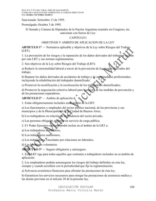 IES F D Y T Nº 9-001 “GRAL JOSE DE SAN MARTIN
CURSO DE CAPACITACION ASPIRANTES A CARGOS DIRECTIVOS
Prof. MARIA VICTORIA MARUN

Sancionada: Setiembre 13 de 1995.
Promulgada: Octubre 3 de 1995.
   El Senado y Cámara de Diputados de la Nación Argentina reunidos en Congreso, etc.
                            sancionan con fuerza de Ley:
                                        CAPITULO I
                OBJETIVOS Y AMBITO DE APLICACION DE LA LEY
ARTICULO 1° — Normativa aplicable y objetivos de la Ley sobre Riesgos del Trabajo
(LRT).
1. La prevención de los riesgos y la reparación de los daños derivados del trabajo se regirán
por esta LRT y sus normas reglamentarias.
2. Son objetivos de la Ley sobre Riesgos del Trabajo (LRT):
a) Reducir la siniestralidad laboral a través de la prevención de los riesgos derivados del
trabajo;
b) Reparar los daños derivados de accidentes de trabajo y de enfermedades profesionales,
incluyendo la rehabilitación del trabajador damnificado;
c) Promover la recalificación y la recolocación de los trabajadores damnificados;
d) Promover la negociación colectiva laboral para la mejora de las medidas de prevención y
de las prestaciones reparadoras.
ARTICULO 2° — Ambito de aplicación.
1. Están obligatoriamente incluidos en el ámbito de la LRT:
a) Los funcionarios y empleados del sector público nacional, de las provincias y sus
municipios y de la Municipalidad de la Ciudad de Buenos Aires;
b) Los trabajadores en relación de dependencia del sector privado;
c) Las personas obligadas a prestar un servicio de carga pública.
2. E1 Poder Ejecutivo nacional podrá incluir en el ámbito de la LRT a:
a) Los trabajadores domésticos;
b) Los trabajadores autónomos;
c) Los trabajadores vinculados por relaciones no laborales;
d) Los bomberos voluntarios.
ARTICULO 3° — Seguro obligatorio y autoseguro.
1. Esta LRT rige para todos aquellos que contraten a trabajadores incluidos en su ámbito de
aplicación.
2. Los empleadores podrán autoasegurar los riesgos del trabajo definidos en esta ley,
siempre y cuando acrediten con la periodicidad que fije la reglamentación;
a) Solvencia económico-financiera para afrontar las prestaciones de ésta ley;
b) Garanticen los servicios necesarios para otorgar las prestaciones de asistencia médica y
las demás previstas en el artículo 20 de la presente ley.

                            LEGISLACIÓN ESCOLAR                                               109
                      Profesora María Victoria Marún
 
