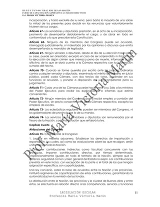 IES F D Y T Nº 9-001 “GRAL JOSE DE SAN MARTIN
CURSO DE CAPACITACION ASPIRANTES A CARGOS DIRECTIVOS
Prof. MARIA VICTORIA MARUN

     incorporación, y hasta excluirle de su seno; pero basta la mayoría de uno sobre
     la mitad de los presentes para decidir en las renuncias que voluntariamente
     hicieren de sus cargos.
     Artículo 67- Los senadores y diputados prestarán, en el acto de su incorporación,
     juramento de desempeñar debidamente el cargo, y de obrar en todo en
     conformidad a lo que prescribe esta Constitución.
     Artículo 68- Ninguno de los miembros del Congreso puede ser acusado,
     interrogado judicialmente, ni molestado por las opiniones o discursos que emita
     desempeñando su mandato de legislador.
     Artículo 69- Ningún senador o diputado, desde el día de su elección hasta el de
     su cese, puede ser arrestado; excepto el caso de ser sorprendido in fraganti en
     la ejecución de algún crimen que merezca pena de muerte, infamante u otra
     aflictiva; de lo que se dará cuenta a la Cámara respectiva con la información
     sumaria del hecho.
     Artículo 70- Cuando se forme querella por escrito ante las justicias ordinarias
     contra cualquier senador o diputado, examinado el mérito del sumario en juicio
     público, podrá cada Cámara, con dos tercios de votos, suspender en sus
     funciones al acusado, y ponerlo a disposición del juez competente para su
     juzgamiento.
     Artículo 71- Cada una de las Cámaras puede hacer venir a su Sala a los ministros
     del Poder Ejecutivo para recibir las explicaciones e informes que estime
     convenientes.
     Artículo 72- Ningún miembro del Congreso podrá recibir empleo o comisión del
     Poder Ejecutivo, sin previo consentimiento de la Cámara respectiva, excepto los
     empleos de escala.
     Artículo 73- Los eclesiásticos regulares no pueden ser miembros del Congreso, ni
     los gobernadores de provincia por la de su mando.
     Artículo 74- Los servicios de los senadores y diputados son remunerados por el
     Tesoro de la Nación, con una dotación que señalará la ley.
     Capítulo Cuarto
     Atribuciones del Congreso
     Artículo 75- Corresponde al Congreso:
     1. Legislar en materia aduanera. Establecer los derechos de importación y
     exportación, los cuales, así como las avaluaciones sobre las que recaigan, serán
     uniformes en toda la Nación.
     2. Imponer contribuciones indirectas como facultad concurrente con las
     provincias. Imponer contribuciones directas, por tiempo determinado,
     proporcionalmente iguales en todo el territorio de la Nación, siempre que la
     defensa, seguridad común y bien general del Estado lo exijan. Las contribuciones
     previstas en este inciso, con excepción de la parte o el total de las que tengan
     asignación especiífica, son coparticipables.
     Una ley convenio, sobre la base de acuerdos entre la Nación y las provincias,
     instituirá regímenes de coparticipación de estas contribuciones, garantizando la
     automaticidad en la remisión de los fondos.
     La distribución entre la Nación, las provincias y la ciudad de Buenos Aires y entre
     éstas, se efectuará en relación directa a las competencias, servicios y funciones


                            LEGISLACIÓN ESCOLAR                                            11
                      Profesora María Victoria Marún
 