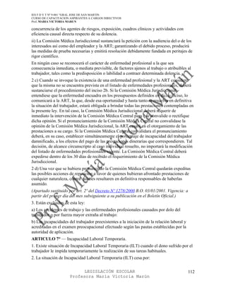 IES F D Y T Nº 9-001 “GRAL JOSE DE SAN MARTIN
CURSO DE CAPACITACION ASPIRANTES A CARGOS DIRECTIVOS
Prof. MARIA VICTORIA MARUN

concurrencia de los agentes de riesgos, exposición, cuadros clínicos y actividades con
eficiencia causal directa respecto de su dolencia.
ii) La Comisión Médica Jurisdiccional sustanciará la petición con la audiencia del o de los
interesados así como del empleador y la ART; garantizando el debido proceso, producirá
las medidas de prueba necesarias y emitirá resolución debidamente fundada en peritajes de
rigor científico.
En ningún caso se reconocerá el carácter de enfermedad profesional a la que sea
consecuencia inmediata, o mediata previsible, de factores ajenos al trabajo o atribuibles al
trabajador, tales como la predisposición o labilidad a contraer determinada dolencia.
2 c) Cuando se invoque la existencia de una enfermedad profesional y la ART considere
que la misma no se encuentra prevista en el listado de enfermedades profesionales, deberá
sustanciarse el procedimiento del inciso 2b. Si la Comisión Médica Jurisdiccional
entendiese que la enfermedad encuadra en los presupuestos definidos en dicho inciso, lo
comunicará a la ART, la que, desde esa oportunidad y hasta tanto se resuelva en definitiva
la situación del trabajador, estará obligada a brindar todas las prestaciones contempladas en
la presente ley. En tal caso, la Comisión Médica Jurisdiccional deberá requerir de
inmediato la intervención de la Comisión Médica Central para que convalide o rectifique
dicha opinión. Si el pronunciamiento de la Comisión Médica Central no convalidase la
opinión de la Comisión Médica Jurisdiccional, la ART cesará en el otorgamiento de las
prestaciones a su cargo. Si la Comisión Médica Central convalidara el pronunciamiento
deberá, en su caso, establecer simultáneamente el porcentaje de incapacidad del trabajador
damnificado, a los efectos del pago de las prestaciones dinerarias que correspondieren. Tal
decisión, de alcance circunscripto al caso individual resuelto, no importará la modificación
del listado de enfermedades profesionales vigente. La Comisión Médica Central deberá
expedirse dentro de los 30 días de recibido el requerimiento de la Comisión Médica
Jurisdiccional.
2 d) Una vez que se hubiera pronunciado la Comisión Médica Central quedarán expeditas
las posibles acciones de repetición a favor de quienes hubieran afrontado prestaciones de
cualquier naturaleza, contra quienes resultaren en definitiva responsables de haberlas
asumido.
(Apartado sustituido por art. 2º del Decreto Nº 1278/2000 B.O. 03/01/2001. Vigencia: a
partir del primer día del mes subsiguiente a su publicación en el Boletín Oficial.)
3. Están excluidos de esta ley:
a) Los accidentes de trabajo y las enfermedades profesionales causados por dolo del
trabajador o por fuerza mayor extraña al trabajo:
b) Las incapacidades del trabajador preexistentes a la iniciación de la relación laboral y
acreditadas en el examen preocupacional efectuado según las pautas establecidas por la
autoridad de aplicación.
ARTICULO 7° — Incapacidad Laboral Temporaria.
1. Existe situación de Incapacidad Laboral Temporaria (ILT) cuando el dono sufrido por el
trabajador le impida temporariamente la realización de sus tareas habituales.
2. La situación de Incapacidad Laboral Temporaria (ILT) cesa por:


                            LEGISLACIÓN ESCOLAR                                              112
                      Profesora María Victoria Marún
 