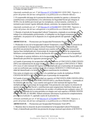 IES F D Y T Nº 9-001 “GRAL JOSE DE SAN MARTIN
CURSO DE CAPACITACION ASPIRANTES A CARGOS DIRECTIVOS
Prof. MARIA VICTORIA MARUN

(Apartado sustituido por art. 5º del Decreto Nº 1278/2000 B.O. 03/01/2001. Vigencia: a
partir del primer día del mes subsiguiente a su publicación en el Boletín Oficial.)
2. El responsable del pago de la prestación dineraria retendrá los aportes y efectuará las
contribuciones correspondientes a los subsistemas de Seguridad Social que integran el
SUSS o los de ámbito provincial que los reemplazan, exclusivamente, conforme la
normativa previsional vigente debiendo abonar, asimismo, las asignaciones familiares.
(Apartado sustituido por art. 5º del Decreto Nº 1278/2000 B.O. 03/01/2001. Vigencia: a
partir del primer día del mes subsiguiente a su publicación en el Boletín Oficial.)
3. Durante el periodo de Incapacidad Laboral Temporaria, originada en accidentes de
trabajo 0 en enfermedades profesionales, el trabajador no devengará remuneraciones de su
empleador, sin perjuicio de lo dispuesto en el segundo párrafo del apartado 1 del presente
articulo.
ARTICULO 14. — Prestaciones por Incapacidad Permanente Parcial (IPP).
1. Producido el cese de la Incapacidad Laboral Temporaria y mientras dure la situación de
provisionalidad de la Incapacidad Laboral Permanente Parcial (IPP), el damnificado
percibirá una prestación de pago mensual cuya cuantía será igual al valor mensual del
ingreso base multiplicado por el porcentaje de incapacidad, además de las asignaciones
familiares correspondientes, hasta la declaración del carácter definitivo de la incapacidad.
2. Declarado el carácter definitivo de la Incapacidad Laboral Permanente Parcial (IPP), el
damnificado percibirá las siguientes prestaciones:
a) Cuando el porcentaje de incapacidad sea igual o inferior al CINCUENTA POR CIENTO
(50%) una indemnización de pago único, cuya cuantía será igual a CINCUENTA Y TRES
(53) veces el valor mensual del ingreso base, multiplicado por el porcentaje de incapacidad
y por un coeficiente que resultará de dividir el número SESENTA Y CINCO (65) por la
edad del damnificado a la fecha de la primera manifestación invalidante.
Esta suma en ningún caso será superior a la cantidad que resulte de multiplicar PESOS
CIENTO OCHENTA MIL ($ 180.000) por el porcentaje de incapacidad.
b) Cuando el porcentaje de incapacidad sea superior al CINCUENTA POR CIENTO (50%)
e inferior al SESENTA Y SEIS POR CIENTO (66%), una Renta Periódica —contratada en
los términos de esta ley— cuya cuantía será igual al valor mensual del ingreso base
multiplicado por el porcentaje de incapacidad. Esta prestación está sujeta a la retención de
aportes de la Seguridad Social y contribuciones para asignaciones familiares hasta que el
damnificado se encuentre en condiciones de acceder a la jubilación por cualquier causa. El
valor actual esperado de la renta periódica en ningún caso será superior a PESOS CIENTO
OCHENTA MIL ($ 180.000). Deberá asimismo adicionarse la prestación complementaria
prevista en el artículo 11, apartado cuarto de la presente ley.
(Artículo sustituido por art. 6º del Decreto Nº 1278/2000 B.O. 03/01/2001. Vigencia: a
partir del primer día del mes subsiguiente a su publicación en el Boletín Oficial.)
ARTICULO 15. — Prestaciones por Incapacidad Permanente Total (IPT).
1. Mientras dure la situación de provisionalidad de la Incapacidad Laboral Permanente
Total, el damnificado percibirá una prestación de pago mensual equivalente al SETENTA


                            LEGISLACIÓN ESCOLAR                                              115
                      Profesora María Victoria Marún
 