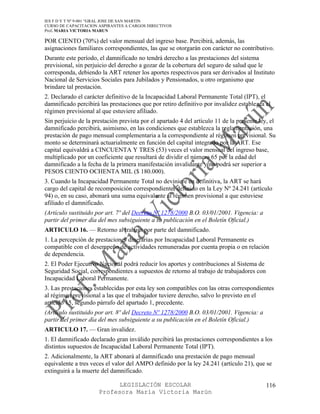 IES F D Y T Nº 9-001 “GRAL JOSE DE SAN MARTIN
CURSO DE CAPACITACION ASPIRANTES A CARGOS DIRECTIVOS
Prof. MARIA VICTORIA MARUN

POR CIENTO (70%) del valor mensual del ingreso base. Percibirá, además, las
asignaciones familiares correspondientes, las que se otorgarán con carácter no contributivo.
Durante este período, el damnificado no tendrá derecho a las prestaciones del sistema
previsional, sin perjuicio del derecho a gozar de la cobertura del seguro de salud que le
corresponda, debiendo la ART retener los aportes respectivos para ser derivados al Instituto
Nacional de Servicios Sociales para Jubilados y Pensionados, u otro organismo que
brindare tal prestación.
2. Declarado el carácter definitivo de la Incapacidad Laboral Permanente Total (IPT), el
damnificado percibirá las prestaciones que por retiro definitivo por invalidez establezca el
régimen previsional al que estuviere afiliado.
Sin perjuicio de la prestación prevista por el apartado 4 del artículo 11 de la presente ley, el
damnificado percibirá, asimismo, en las condiciones que establezca la reglamentación, una
prestación de pago mensual complementaria a la correspondiente al régimen previsional. Su
monto se determinará actuarialmente en función del capital integrado por la ART. Ese
capital equivaldrá a CINCUENTA Y TRES (53) veces el valor mensual del ingreso base,
multiplicado por un coeficiente que resultará de dividir el número 65 por la edad del
damnificado a la fecha de la primera manifestación invalidante y no podrá ser superior a
PESOS CIENTO OCHENTA MIL ($ 180.000).
3. Cuando la Incapacidad Permanente Total no deviniere en definitiva, la ART se hará
cargo del capital de recomposición correspondiente, definido en la Ley Nº 24.241 (artículo
94) o, en su caso, abonará una suma equivalente al régimen provisional a que estuviese
afiliado el damnificado.
(Artículo sustituido por art. 7º del Decreto Nº 1278/2000 B.O. 03/01/2001. Vigencia: a
partir del primer día del mes subsiguiente a su publicación en el Boletín Oficial.)
ARTICULO 16. — Retorno al trabajo por parte del damnificado.
1. La percepción de prestaciones dinerarias por Incapacidad Laboral Permanente es
compatible con el desempeño de actividades remuneradas por cuenta propia o en relación
de dependencia.
2. El Poder Ejecutivo Nacional podrá reducir los aportes y contribuciones al Sistema de
Seguridad Social, correspondientes a supuestos de retorno al trabajo de trabajadores con
Incapacidad Laboral Permanente.
3. Las prestaciones establecidas por esta ley son compatibles con las otras correspondientes
al régimen previsional a las que el trabajador tuviere derecho, salvo lo previsto en el
artículo 15, segundo párrafo del apartado 1, precedente.
(Artículo sustituido por art. 8º del Decreto Nº 1278/2000 B.O. 03/01/2001. Vigencia: a
partir del primer día del mes subsiguiente a su publicación en el Boletín Oficial.)
ARTICULO 17. — Gran invalidez.
1. El damnificado declarado gran inválido percibirá las prestaciones correspondientes a los
distintos supuestos de Incapacidad Laboral Permanente Total (IPT).
2. Adicionalmente, la ART abonará al damnificado una prestación de pago mensual
equivalente a tres veces el valor del AMPO definido por la ley 24.241 (artículo 21), que se
extinguirá a la muerte del damnificado.

                            LEGISLACIÓN ESCOLAR                                             116
                      Profesora María Victoria Marún
 