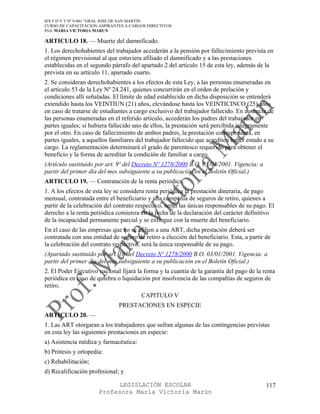 IES F D Y T Nº 9-001 “GRAL JOSE DE SAN MARTIN
CURSO DE CAPACITACION ASPIRANTES A CARGOS DIRECTIVOS
Prof. MARIA VICTORIA MARUN

ARTICULO 18. — Muerte del damnificado.
1. Los derechohabientes del trabajador accederán a la pensión por fallecimiento prevista en
el régimen previsional al que estuviera afiliado el damnificado y a las prestaciones
establecidas en el segundo párrafo del apartado 2 del artículo 15 de esta ley, además de la
prevista en su artículo 11, apartado cuarto.
2. Se consideran derechohabientes a los efectos de esta Ley, a las personas enumeradas en
el artículo 53 de la Ley Nº 24.241, quienes concurrirán en el orden de prelación y
condiciones allí señaladas. El límite de edad establecido en dicha disposición se entenderá
extendido hasta los VEINTIUN (21) años, elevándose hasta los VEINTICINCO (25) años
en caso de tratarse de estudiantes a cargo exclusivo del trabajador fallecido. En ausencia de
las personas enumeradas en el referido artículo, accederán los padres del trabajador en
partes iguales; si hubiera fallecido uno de ellos, la prestación será percibida íntegramente
por el otro. En caso de fallecimiento de ambos padres, la prestación corresponderá, en
partes iguales, a aquellos familiares del trabajador fallecido que acrediten haber estado a su
cargo. La reglamentación determinará el grado de parentesco requerido para obtener el
beneficio y la forma de acreditar la condición de familiar a cargo.
(Artículo sustituido por art. 9º del Decreto Nº 1278/2000 B.O. 03/01/2001. Vigencia: a
partir del primer día del mes subsiguiente a su publicación en el Boletín Oficial.)
ARTICULO 19. — Contratación de la renta periódica.
1. A los efectos de esta ley se considera renta periódica la prestación dineraria, de pago
mensual, contratada entre el beneficiario y una compañía de seguros de retiro, quienes a
partir de la celebración del contrato respectivo, serán las únicas responsables de su pago. El
derecho a la renta periódica comienza en la fecha de la declaración del carácter definitivo
de la incapacidad permanente parcial y se extingue con la muerte del beneficiario.
En el caso de las empresas que no se afilien a una ART, dicha prestación deberá ser
contratada con una entidad de seguro de retiro a elección del beneficiario. Esta, a partir de
la celebración del contrato respectivo, será la única responsable de su pago.
(Apartado sustituido por art. 10 del Decreto Nº 1278/2000 B.O. 03/01/2001. Vigencia: a
partir del primer día del mes subsiguiente a su publicación en el Boletín Oficial.)
2. El Poder Ejecutivo nacional fijará la forma y la cuantía de la garantía del pago de la renta
periódica en caso de quiebra o liquidación por insolvencia de las compañías de seguros de
retiro.
                                       CAPITULO V
                              PRESTACIONES EN ESPECIE
ARTICULO 20. —
1. Las ART otorgaran a los trabajadores que sufran algunas de las contingencias previstas
en esta ley las siguientes prestaciones en especie:
a) Asistencia médica y farmacéutica:
b) Prótesis y ortopedia:
c) Rehabilitación;
d) Recalificación profesional; y

                            LEGISLACIÓN ESCOLAR                                            117
                      Profesora María Victoria Marún
 