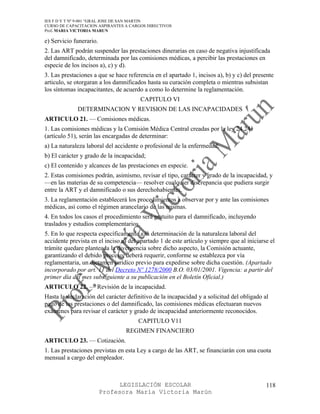 IES F D Y T Nº 9-001 “GRAL JOSE DE SAN MARTIN
CURSO DE CAPACITACION ASPIRANTES A CARGOS DIRECTIVOS
Prof. MARIA VICTORIA MARUN

e) Servicio funerario.
2. Las ART podrán suspender las prestaciones dinerarias en caso de negativa injustificada
del damnificado, determinada por las comisiones médicas, a percibir las prestaciones en
especie de los incisos a), c) y d).
3. Las prestaciones a que se hace referencia en el apartado 1, incisos a), b) y c) del presente
articulo, se otorgaran a los damnificados hasta su curación completa o mientras subsistan
los síntomas incapacitantes, de acuerdo a como lo determine la reglamentación.
                                        CAPITULO VI
             DETERMINACION Y REVISION DE LAS INCAPACIDADES
ARTICULO 21. — Comisiones médicas.
1. Las comisiones médicas y la Comisión Médica Central creadas por la ley 24.241
(artículo 51), serán las encargadas de determinar:
a) La naturaleza laboral del accidente o profesional de la enfermedad;
b) El carácter y grado de la incapacidad;
c) El contenido y alcances de las prestaciones en especie.
2. Estas comisiones podrán, asimismo, revisar el tipo, carácter y grado de la incapacidad, y
—en las materias de su competencia— resolver cualquier discrepancia que pudiera surgir
entre la ART y el damnificado o sus derechohabientes.
3. La reglamentación establecerá los procedimientos a observar por y ante las comisiones
médicas, así como el régimen arancelario de las mismas.
4. En todos los casos el procedimiento será gratuito para el damnificado, incluyendo
traslados y estudios complementarios.
5. En lo que respecta específicamente a la determinación de la naturaleza laboral del
accidente prevista en el inciso a) del apartado 1 de este artículo y siempre que al iniciarse el
trámite quedare planteada la divergencia sobre dicho aspecto, la Comisión actuante,
garantizando el debido proceso, deberá requerir, conforme se establezca por vía
reglamentaria, un dictamen jurídico previo para expedirse sobre dicha cuestión. (Apartado
incorporado por art. 11 del Decreto Nº 1278/2000 B.O. 03/01/2001. Vigencia: a partir del
primer día del mes subsiguiente a su publicación en el Boletín Oficial.)
ARTICULO 22. — Revisión de la incapacidad.
Hasta la declaración del carácter definitivo de la incapacidad y a solicitud del obligado al
pago de las prestaciones o del damnificado, las comisiones médicas efectuaran nuevos
exámenes para revisar el carácter y grado de incapacidad anteriormente reconocidos.
                                       CAPITULO V11
                                 REGIMEN FINANCIERO
ARTICULO 23. — Cotización.
1. Las prestaciones previstas en esta Ley a cargo de las ART, se financiarán con una cuota
mensual a cargo del empleador.



                               LEGISLACIÓN ESCOLAR                                          118
                         Profesora María Victoria Marún
 