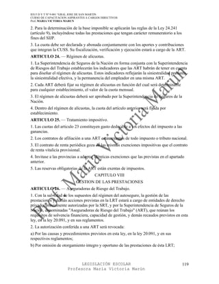 IES F D Y T Nº 9-001 “GRAL JOSE DE SAN MARTIN
CURSO DE CAPACITACION ASPIRANTES A CARGOS DIRECTIVOS
Prof. MARIA VICTORIA MARUN

2. Para la determinación de la base imponible se aplicarán las reglas de la Ley 24.241
(artículo 9), incluyéndose todas las prestaciones que tengan carácter remuneratorio a los
fines del SIJP.
3. La cuota debe ser declarada y abonada conjuntamente con los aportes y contribuciones
que integran la CUSS. Su fiscalización, verificación y ejecución estará a cargo de la ART.
ARTICULO 24. — Régimen de alícuotas.
1. La Superintendencia de Seguros de la Nación en forma conjunta con la Superintendencia
de Riesgos del Trabajo establecerán los indicadores que las ART habrán de tener en cuenta
para diseñar el régimen de alícuotas. Estos indicadores reflejarán la siniestralidad presunta,
la siniestralidad efectiva, y la permanencia del empleador en una misma ART.
2. Cada ART deberá fijar su régimen de alícuotas en función del cual será determinable
para cualquier establecimiento, el valor de la cuota mensual.
3. El régimen de alícuotas deberá ser aprobado por la Superintendencia de Seguros de la
Nación.
4. Dentro del régimen de alícuotas, la cuota del artículo anterior será fijada por
establecimiento.
ARTICULO 25. — Tratamiento impositivo.
1. Las cuotas del articulo 23 constituyen gasto deducible a los efectos del impuesto a las
ganancias.
2. Los contratos de afiliación a una ART están exentos de todo impuesto o tributo nacional.
3. El contrato de renta periódica goza de las mismas exenciones impositivas que el contrato
de renta vitalicia provisional.
4. Invitase a las provincias a adoptar idénticas exenciones que las previstas en el apartado
anterior.
5. Las reservas obligatorias de la ART están exentas de impuestos.
                                      CAPITULO VIII
                           GESTION DE LAS PRESTACIONES
ARTICULO 26. — Aseguradoras de Riesgo del Trabajo.
1. Con la salvedad de los supuestos del régimen del autoseguro, la gestión de las
prestaciones y demás acciones previstas en la LRT estará a cargo de entidades de derecho
privado, previamente autorizadas por la SRT, y por la Superintendencia de Seguros de la
Nación, denominadas "Aseguradoras de Riesgo del Trabajo" (ART), que reúnan los
requisitos de solvencia financiera, capacidad de gestión, y demás recaudos previstos en esta
ley, en la ley 20.091, y en sus reglamentos.
2. La autorización conferida a una ART será revocada:
a) Por las causas y procedimientos previstos en esta ley, en la ley 20.091, y en sus
respectivos reglamentos;
b) Por omisión de otorgamiento integro y oportuno de las prestaciones de ésta LRT;



                            LEGISLACIÓN ESCOLAR                                              119
                      Profesora María Victoria Marún
 