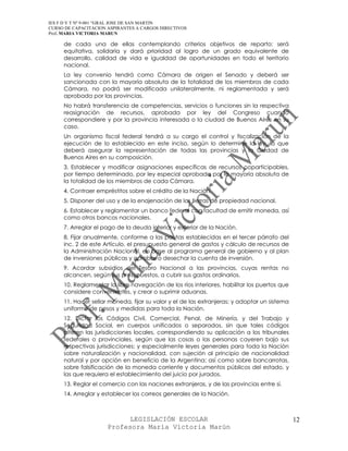 IES F D Y T Nº 9-001 “GRAL JOSE DE SAN MARTIN
CURSO DE CAPACITACION ASPIRANTES A CARGOS DIRECTIVOS
Prof. MARIA VICTORIA MARUN

     de cada una de ellas contemplando criterios objetivos de reparto; será
     equitativa, solidaria y dará prioridad al logro de un grado equivalente de
     desarrollo, calidad de vida e igualdad de oportunidades en todo el territorio
     nacional.
     La ley convenio tendrá como Cámara de origen el Senado y deberá ser
     sancionada con la mayoría absoluta de la totalidad de los miembros de cada
     Cámara, no podrá ser modificada unilateralmente, ni reglamentada y será
     aprobada por las provincias.
     No habrá transferencia de competencias, servicios o funciones sin la respectiva
     reasignación de recursos, aprobada por ley del Congreso cuando
     correspondiere y por la provincia interesada o la ciudad de Buenos Aires en su
     caso.
     Un organismo fiscal federal tendrá a su cargo el control y fiscalización de la
     ejecución de lo establecido en este inciso, según lo determine la ley, la que
     deberá asegurar la representación de todas las provincias y la Ciudad de
     Buenos Aires en su composición.
     3. Establecer y modificar asignaciones específicas de recursos coparticipables,
     por tiempo determinado, por ley especial aprobada por la mayoría absoluta de
     la totalidad de los miembros de cada Cámara.
     4. Contraer empréstitos sobre el crédito de la Nación.
     5. Disponer del uso y de la enajenación de las tierras de propiedad nacional.
     6. Establecer y reglamentar un banco federal con facultad de emitir moneda, así
     como otros bancos nacionales.
     7. Arreglar el pago de la deuda interior y exterior de la Nación.
     8. Fijar anualmente, conforme a las pautas establecidas en el tercer párrafo del
     inc. 2 de este Artículo, el presupuesto general de gastos y cálculo de recursos de
     la Administración Nacional, en base al programa general de gobierno y al plan
     de inversiones públicas y aprobar o desechar la cuenta de inversión.
     9. Acordar subsidios del Tesoro Nacional a las provincias, cuyas rentas no
     alcancen, según sus presupuestos, a cubrir sus gastos ordinarios.
     10. Reglamentar la libre navegación de los ríos interiores, habilitar los puertos que
     considere convenientes, y crear o suprimir aduanas.
     11. Hacer sellar moneda, fijar su valor y el de las extranjeras; y adoptar un sistema
     uniforme de pesos y medidas para toda la Nación.
     12. Dictar los Códigos Civil, Comercial, Penal, de Minería, y del Trabajo y
     Seguridad Social, en cuerpos unificados o separados, sin que tales códigos
     alteren las jurisdicciones locales, correspondiendo su aplicación a los tribunales
     federales o provinciales, según que las cosas o las personas cayeren bajo sus
     respectivas jurisdicciones; y especialmente leyes generales para toda la Nación
     sobre naturalización y nacionalidad, con sujeción al principio de nacionalidad
     natural y por opción en beneficio de la Argentina; así como sobre bancarrotas,
     sobre falsificación de la moneda corriente y documentos públicos del estado, y
     las que requiera el establecimiento del juicio por jurados.
     13. Reglar el comercio con las naciones extranjeras, y de las provincias entre sí.
     14. Arreglar y establecer los correos generales de la Nación.



                            LEGISLACIÓN ESCOLAR                                              12
                      Profesora María Victoria Marún
 