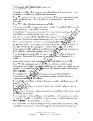 IES F D Y T Nº 9-001 “GRAL JOSE DE SAN MARTIN
CURSO DE CAPACITACION ASPIRANTES A CARGOS DIRECTIVOS
Prof. MARIA VICTORIA MARUN

c) Cuando se verifiquen deficiencias graves en el cumplimiento de su objeto, que no sean
subsanadas en los plazos que establezca la reglamentación.
3. Las ART tendrán como único objeto el otorgamiento de las prestaciones que establece
esta ley, en el ámbito que —de conformidad con la reglamentación— ellas mismas
determinen.
4. Las ART podrán, además, contratar con sus afiliados:
a) El otorgamiento de las prestaciones dinerarias previstas en la legislación laboral para los
casos de accidentes y enfermedades inculpables; y,
b) La cobertura de las exigencias financieras derivadas de los juicios por accidentes y
enfermedades de trabajo con fundamento en leyes anteriores.
Para estas dos operatorias la ART fijará libremente la prima, y llevará una gestión
económica y financiera separada de la que corresponda al funcionamiento de la LRT.
Ambas operatorias estarán sometidas a la normativa general en materia de seguros. *
* 5. El capital mínimo necesario para la constitución de una ART será de tres millones de
pesos ($ 3.000.000) que deberá integrarse al momento de la constitución. El Poder
Ejecutivo nacional podrá modificar el capital mínimo exigido, y establecer un mecanismo
de movilidad del capital en función de los riesgos asumidos.
6. Los bienes destinados a respaldar las reservas de la ART no podrán ser afectados a
obligaciones distintas a las derivadas de esta ley, ni aun en caso de liquidación de la
entidad.
En este último caso, los bienes serán transferidos al Fondo de Reserva de la LRT.
7. Las ART deberán disponer, con carácter de servicio propio o contratado. de la
infraestructura necesaria para proveer adecuadamente las prestaciones en especie previstas
en esta ley. La contratación de estas prestaciones podrá realizarse con las obras sociales.
ARTICULO 27. — Afiliación.
1. Los empleadores no incluidos en el régimen de autoseguro deberán afiliarse
obligatoriamente a la ART que libremente elijan, y declarar las altas y bajas que se
produzcan en su plantel de trabajadores.
2. La ART no podrá rechazar la afiliación de ningún empleador incluido en su ámbito de
actuación.
3. La afiliación se celebrara en un contrato cuya forma, contenido, y plazo de vigencia
determinara la SRT.
4. La renovación del contrato será automática, aplicándose el Régimen de Alícuotas vigente
a la fecha de la renovación.
5. La rescisión del contrato de afiliación estará supeditada a la firma de un nuevo contrato
por parte del empleador con otra ART o a su incorporación en el régimen de autoseguro.
ARTICULO 28. — Responsabilidad por omisiones.
1. Si el empleador no incluido en el régimen de autoseguro omitiera afiliarse a una ART,
responderá directamente ante los beneficiarios por las prestaciones previstas en esta ley.


                            LEGISLACIÓN ESCOLAR                                            120
                      Profesora María Victoria Marún
 