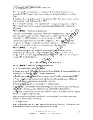 IES F D Y T Nº 9-001 “GRAL JOSE DE SAN MARTIN
CURSO DE CAPACITACION ASPIRANTES A CARGOS DIRECTIVOS
Prof. MARIA VICTORIA MARUN

2. Si el empleador omitiera declarar su obligación de pago o la contratación de un
trabajador, la ART otorgará las prestaciones, y podrá repetir del empleador el costo de
éstas.
3. En el caso de los apartados anteriores el empleador deberá depositar las cuotas omitidas
en la cuenta del Fondo de Garantía de la ART.
4. Si el empleador omitiera —total o parcialmente— el pago de las cuotas a su cargo, la
ART otorgará las prestaciones, y podrá ejecutar contra el empleador las cotizaciones
adeudadas.
ARTICULO 29. — Insuficiencia patrimonial.
Declarada judicialmente la insuficiencia patrimonial del empleador no asegurado, o en su
caso autoasegurado, para asumir las obligaciones a su cargo, las prestaciones serán
financiadas por la SRT con cargo al Fondo de Garantía de la LRT.
La insuficiencia patrimonial del empleador será probada a través del procedimiento
sumarísimo previsto para las acciones meramente declarativas conforme se encuentre
regulado en las distintas jurisdicciones donde la misma deba acreditarse.
ARTICULO 30. — Autoseguro.
Quienes hubiesen optado por el régimen de autoseguro deberán cumplir con las
obligaciones que esta ley pone a cargo del empleador y a cargo de las ART, con la
excepción de la afiliación, el aporte al Fondo de Reserva de la LRT y toda otra obligación
incompatible con dicho régimen.
                                        CAPITULO
                      DERECHOS, DEBERES Y PROHIBICIONES;
ARTICULO 31. — Derechos, deberes y prohibiciones.
1. Las Aseguradoras de Riesgos del Traba)o:
a) Denunciarán ante la SRT los incumplimientos de sus afiliados de las normas de higiene y
seguridad en el trabajo, incluido el Plan de Mejoramiento;
b) Tendrán acceso a la información necesaria para cumplir con las prestaciones de la LRT:
c) Promoverán la prevención, informando a la Superintendencia de Riesgos del Trabajo
acerca de los planes y programas exigidos a las empresas:
d) Mantendrán un registro de siniestralidad por establecimiento:
e) Informarán a los interesados acerca de la composición de la entidad, de sus balances, de
su régimen de alícuotas, y demás elementos que determine la reglamentación:
f) No podrán fijar cuotas en violación a las normas de la LRT, ni destinar recursos a objetos
distintos de los previstos por esta ley;
g) No podrán realizar exámenes psicofísicos a los trabajadores, con carácter previo a la
celebración de un contrato de aflicción.
2. Los empleadores:
a) Recibirán información de la ART respecto del régimen de alícuotas y de las prestaciones,
así como asesoramiento en materia de prevención de riesgos:

                            LEGISLACIÓN ESCOLAR                                            121
                      Profesora María Victoria Marún
 
