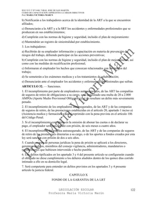 IES F D Y T Nº 9-001 “GRAL JOSE DE SAN MARTIN
CURSO DE CAPACITACION ASPIRANTES A CARGOS DIRECTIVOS
Prof. MARIA VICTORIA MARUN

b) Notificarán a los trabajadores acerca de la identidad de la ART a la que se encuentren
afiliados;
c) Denunciarán a la ART y a la SRT los accidentes y enfermedades profesionales que se
produzcan en sus establecimientos;
d) Cumplirán con las normas de higiene y seguridad, incluido el plan de mejoramiento:
e) Mantendrán un registro de siniestralidad por establecimiento.
3. Los trabajadores:
a) Recibirán de su empleador información y capacitación en materia de prevención de
riesgos del trabajo, debiendo participar en las acciones preventivas;
b) Cumplirán con las normas de higiene y seguridad, incluido el plan de mejoramiento, así
como con las medidas de recalificación profesional;
c) Informaran al empleador los hechos que conozcan relacionados con los riesgos del
trabajo;
d) Se someterán a los exámenes medicas y a los tratamientos de rehabilitación;
e) Denunciarán ante el empleador los accidentes y enfermedades profesionales que sufran.
ARTICULO 32. — Sanciones.
1. El incumplimiento por parte de empleadores autoasegurados, de las ART las compañías
de seguros de retiro de obligaciones a su cargo, será sancionado una multa de 20 a 2.000
AMPOs (Aporte Medio Previsional Obligatorio), si no resultare un delito más severamente
penado.
2. El incumplimiento de los empleadores autoasegurados, de las ART y de las companías
de seguros de retiro, de las prestaciones establecidas en el artículo 20, apartado 1 inciso a)
(Asistencia medica y farmacéutica), será reprimido con la pena prevista en el artículo 106
del Código Penal.
3. Si el incumplimiento consistiera en la omisión de abonar las cuotas o de declarar su
pago, el empleador será sancionado con prisión, de seis meses a cuatro años.
4. El incumplimiento del emplea autoasegurado, de las ART y de las companías de seguros
de retiro de las prestaciones dinerarias a su cargo, o de los aportes a fondos creados por esta
ley será sanción con prisión de dos a seis años.
5. Cuando se trate de personas jurídicas la pena de prisión se aplicará a los directores,
gerentes, síndicos, miembros del consejo vigilancia, administradores, mandatarios o
representantes que hubiesen intervenido e hecho punible.
6. Los delitos tipificados en los apartado 3 y 4 del presente artículo se configurarán cuando
el obligado no diese cumplimiento a los deberes aludidos dentro de los quince días corrido
intimado a ello en su domicilio legal.
7. Será competente para entender en delitos previstos en los apartados 3 y 4 presente
artículo la justicia federal.
                                        CAPITULO X
                         FONDO DE LA GARANTIA DE LA LRT


                             LEGISLACIÓN ESCOLAR                                            122
                       Profesora María Victoria Marún
 