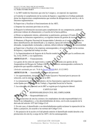 IES F D Y T Nº 9-001 “GRAL JOSE DE SAN MARTIN
CURSO DE CAPACITACION ASPIRANTES A CARGOS DIRECTIVOS
Prof. MARIA VICTORIA MARUN

1. La SRT tendrá las funciones que esta ley I asigna y. en especial, las siguientes:
a) Controlar el cumplimiento de las norma de higiene y seguridad en el trabajo pudiendo
dictar las disposiciones complementarias que resulten de delegaciones de esta ley o de lo
Decretos reglamentarios:
b) Supervisar y fiscalizar el funcionamiento de las ART;
c) Imponer las sanciones previstas en est ley;
d) Requerir la información necesaria para cumplimiento de sus competencias, pudiendo
peticionar órdenes de allanamiento y el auxilio de la fuerza pública;
e) Dictar su reglamento interno, administrar su patrimonio, gestionar el Fondo de Garantía,
determinar su estructura organizativa y su régimen interno de gestión de recursos humanos;
f) Mantener el Registro Nacional de Incapacidades Laborales en el cual se registrarán los
datos identificatorios del damnificado y su empresa, época del infortunio. prestaciones
abonadas, incapacidades reclamadas y además, deberá elaborar los índices de siniestralidad;
g) Supervisar y fiscalizar a las empresas autoaseguradas y el cumplimiento de las normas
de higiene y seguridad del trabajo en ellas.
2. La Superintendencia de Seguros de la Nación tendrá las funciones que le confieren esta
ley, la ley 20.091, y sus reglamentos.
ARTICULO 37. — Financiamiento.
Los gastos de los entes de supervisión y control se financiarán con aportes de las
Aseguradoras de Riesgos de Trabajo (ART) y empleadores autoasegurados conforme la
proporción que aquellos establezcan.
(Artículo sustituido por art. 74 de la Ley Nº 24.938 B.O. 31/12/1997)
ARTICULO 38. — Autoridades y régimen del personal.
1. Un superintendente, designado por el Poder Ejecutivo Nacional previo proceso de
selección, será la máxima autoridad de la SRT.
2. La remuneración del superintendente y de los funcionarios superiores del organismo
serán fijadas por el Ministerio de Trabajo y Seguridad Social de la Nación.
3. Las relaciones del personal con la SRT se regirán por la legislación laboral.
                                      CAPITULO XIII
                    RESPONSABILIDAD CIVIL DEL EMPLEADOR
ARTICULO 39. — Responsabilidad civil.
1. Las prestaciones de esta ley eximen a los empleadores de toda responsabilidad civil,
frente a sus trabajadores y. a los derechohabientes de éstos, con la sola excepción de la
derivada del articulo 1072 del Código Civil.
2. En este caso, el damnificado o sus derechohabientes podrá reclamar la reparación de los
daños y perjuicios, de acuerdo a las normas del Código Civil.
3. Sin perjuicio de la acción civil del párralo anterior el damnificado tendrá derecho a las
prestaciones de esta ley a cargo de las ART o de los autoasegurados.


                            LEGISLACIÓN ESCOLAR                                             124
                      Profesora María Victoria Marún
 