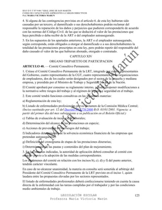 IES F D Y T Nº 9-001 “GRAL JOSE DE SAN MARTIN
CURSO DE CAPACITACION ASPIRANTES A CARGOS DIRECTIVOS
Prof. MARIA VICTORIA MARUN

4. Si alguna de las contingencias previstas en el artículo 6. de esta ley hubieran sido
causadas por un tercero, el damnificado o sus derechohabientes podrán reclamar del
responsable la reparación de los daños y perjuicios que pudieren corresponderle de acuerdo
con las normas del Código Civil. de las que se deducirá el valor de las prestaciones que
haya percibido o deba recibir de la ART o del empleador autoasegurado.
5. En los supuestos de los apartados anteriores, la ART o el empleador autoasegurado,
según corresponda, están obligados a otorgar al damnificado o a sus derechohabientes la
totalidad de las prestaciones prescriptas en esta ley, pero podrán repetir del responsable del
daño causado el valor de las que hubieran abonado, otorgado o contratado.
                                      CAPITULO XIV
                     ORGANO TRIPARTITO DE PARTICIPACION
ARTICULO 40. — Comité Consultivo Permanente.
1. Créase el Comité Consultivo Permanente de la LRT, integrado por cuatro representantes
del Gobierno, cuatro representantes de la CGT, cuatro representantes de las organizaciones
de empleadores, dos de los cuales serán designados por el sector de la pequeña y mediana
empresa, y presidido por el Ministro de Trabajo y Seguridad Social de la Nación.
El Comité aprobará por consenso su reglamento interno, y podrá proponer modificaciones a
la normativa sobre riesgos del trabajo y al régimen de higiene y seguridad en el trabajo.
2. Este comité tendrá funciones consultivas en las siguientes materias:
a) Reglamentación de esta ley;
b) Listado de enfermedades profesionales previo dictamen de la Comisión Médica Central;
(Inciso sustituido por art. 12 del Decreto Nº 1278/2000 B.O. 03/01/2001. Vigencia: a
partir del primer día del mes subsiguiente a su publicación en el Boletín Oficial.)
c) Tablas de evaluación de incapacidad laborales;
d) Determinación del alcance de las prestaciones en especie;
e) Acciones de prevención de los riesgos del trabajo;
f) Indicadores determinantes de la solvencia económica financiera de las empresas que
pretendan autoasegurarse;
g) Definición del cronograma de etapas de las prestaciones dinerarias;
i) Determinación de las pautas y contenidos del plan de mejoramiento.
3. En las materias indicadas, la autoridad de aplicación deberá consultar al comité con
carácter previo a la adopción de las medidas correspondientes.
Los dictámenes del comité en relación con los incisos b), c). d) y f) del punto anterior,
tendrán carácter vinculante.
En caso de no alcanzar unanimidad, la materia en consulta será sometida al arbitraje del
Presidente del Comité Consultivo Permanente de la LRT previsto en el inciso 1, quien
laudara entre las propuestas elevadas por los sectores representados.
El listado de enfermedades profesionales deberá confeccionarse teniendo en cuenta la causa
directa de la enfermedad con las tareas cumplidas por el trabajador y por las condiciones
medio ambientales de trabajo.

                            LEGISLACIÓN ESCOLAR                                             125
                      Profesora María Victoria Marún
 