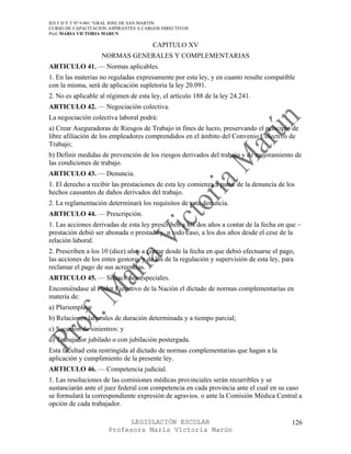 IES F D Y T Nº 9-001 “GRAL JOSE DE SAN MARTIN
CURSO DE CAPACITACION ASPIRANTES A CARGOS DIRECTIVOS
Prof. MARIA VICTORIA MARUN

                                       CAPITULO XV
                   NORMAS GENERALES Y COMPLEMENTARIAS
ARTICULO 41. — Normas aplicables.
1. En las materias no reguladas expresamente por esta ley, y en cuanto resulte compatible
con la misma, será de aplicación supletoria la ley 20.091.
2. No es aplicable al régimen de esta ley, el artículo 188 de la ley 24.241.
ARTICULO 42. — Negociación colectiva.
La negociación colectiva laboral podrá:
a) Crear Aseguradoras de Riesgos de Trabajo in fines de lucro, preservando el principio de
libre afiliación de los empleadores comprendidos en el ámbito del Convenio Colectivo de
Trabajo;
b) Definir medidas de prevención de los riesgos derivados del trabajo y de mejoramiento de
las condiciones de trabajo.
ARTICULO 43. — Denuncia.
1. El derecho a recibir las prestaciones de esta ley comienza a partir de la denuncia de los
hechos causantes de daños derivados del trabajo.
2. La reglamentación determinará los requisitos de esta denuncia.
ARTICULO 44. — Prescripción.
1. Las acciones derivadas de esta ley prescriben a los dos años a contar de la fecha en que ~
prestación debió ser abonada o prestada y, n todo caso, a los dos años desde el cese de la
relación laboral.
2. Prescriben a los 10 (diez) años a contar desde la fecha en que debió efectuarse el pago,
las acciones de los entes gestores y de los de la regulación y supervisión de esta ley, para
reclamar el pago de sus acreencias.
ARTICULO 45. — Situaciones especiales.
Encomiéndase al Poder Ejecutivo de la Nación el dictado de normas complementarias en
materia de:
a) Pluriempleo;
b) Relaciones laborales de duración determinada y a tiempo parcial;
c) Sucesión de siniestros: y
d) Trabajador jubilado o con jubilación postergada.
Esta facultad esta restringida al dictado de normas complementarias que hagan a la
aplicación y cumplimiento de la presente ley.
ARTICULO 46. — Competencia judicial.
1. Las resoluciones de las comisiones médicas provinciales serán recurribles y se
sustanciarán ante el juez federal con competencia en cada provincia ante el cual en su caso
se formulará la correspondiente expresión de agravios. o ante la Comisión Médica Central a
opción de cada trabajador.

                            LEGISLACIÓN ESCOLAR                                            126
                      Profesora María Victoria Marún
 