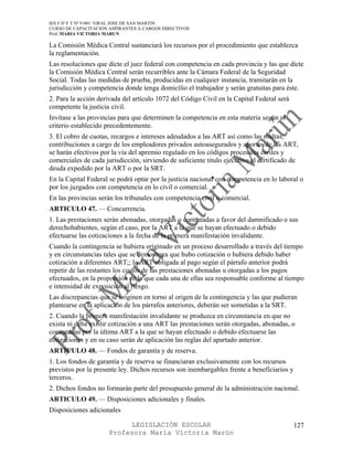 IES F D Y T Nº 9-001 “GRAL JOSE DE SAN MARTIN
CURSO DE CAPACITACION ASPIRANTES A CARGOS DIRECTIVOS
Prof. MARIA VICTORIA MARUN

La Comisión Médica Central sustanciará los recursos por el procedimiento que establezca
la reglamentación.
Las resoluciones que dicte el juez federal con competencia en cada provincia y las que dicte
la Comisión Médica Central serán recurribles ante la Cámara Federal de la Seguridad
Social. Todas las medidas de prueba, producidas en cualquier instancia, tramitarán en la
jurisdicción y competencia donde tenga domicilio el trabajador y serán gratuitas para éste.
2. Para la acción derivada del artículo 1072 del Código Civil en la Capital Federal será
competente la justicia civil.
Invitase a las provincias para que determinen la competencia en esta materia según el
criterio establecido precedentemente.
3. El cobro de cuotas, recargos e intereses adeudados a las ART así como las multas,
contribuciones a cargo de los empleadores privados autoasegurados y aportes de las ART,
se harán efectivos por la vía del apremio regulado en los códigos procesales civiles y
comerciales de cada jurisdicción, sirviendo de suficiente titulo ejecutivo el certificado de
deuda expedido por la ART o por la SRT.
En la Capital Federal se podrá optar por la justicia nacional con competencia en lo laboral o
por los juzgados con competencia en lo civil o comercial.
En las provincias serán los tribunales con competencia civil o comercial.
ARTICULO 47. — Concurrencia.
1. Las prestaciones serán abonadas, otorgadas o contratadas a favor del damnificado o sus
derechohabientes, según el caso, por la ART a la que se hayan efectuado o debido
efectuarse las cotizaciones a la fecha de la primera manifestación invalidante.
Cuando la contingencia se hubiera originado en un proceso desarrollado a través del tiempo
y en circunstancias tales que se demostrara que hubo cotización o hubiera debido haber
cotización a diferentes ART;; la ART obligada al pago según el párrafo anterior podrá
repetir de las restantes los costos de las prestaciones abonadas u otorgadas a los pagos
efectuados, en la proporción en la que cada una de ellas sea responsable conforme al tiempo
e intensidad de exposición al riesgo.
Las discrepancias que se originen en torno al origen de la contingencia y las que pudieran
plantearse en la aplicación de los párrafos anteriores, deberán ser sometidas a la SRT.
2. Cuando la primera manifestación invalidante se produzca en circunstancia en que no
exista ni deba existir cotización a una ART las prestaciones serán otorgadas, abonadas, o
contratadas por la última ART a la que se hayan efectuado o debido efectuarse las
cotizaciones y en su caso serán de aplicación las reglas del apartado anterior.
ARTICULO 48. — Fondos de garantía y de reserva.
1. Los fondos de garantía y de reserva se financiaran exclusivamente con los recursos
previstos por la presente ley. Dichos recursos son inembargables frente a beneficiarios y
terceros.
2. Dichos fondos no formarán parte del presupuesto general de la administración nacional.
ARTICULO 49. — Disposiciones adicionales y finales.
Disposiciones adicionales

                            LEGISLACIÓN ESCOLAR                                             127
                      Profesora María Victoria Marún
 