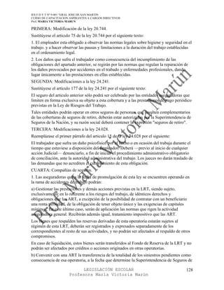IES F D Y T Nº 9-001 “GRAL JOSE DE SAN MARTIN
CURSO DE CAPACITACION ASPIRANTES A CARGOS DIRECTIVOS
Prof. MARIA VICTORIA MARUN

PRIMERA: Modificación de la ley 20.744.
Sustitúyese el artículo 75 de la ley 20.744 por el siguiente texto:
1. El empleador esta obligado a observar las normas legales sobre higiene y seguridad en el
trabajo. y a hacer observar las pausas y limitaciones a la duración del trabajo establecidas
en el ordenamiento legal.
2. Los daños que sufra el trabajador como consecuencia del incumplimiento de las
obligaciones del apartado anterior, se regirán por las normas que regulan la reparación de
los daños provocados por accidentes en el trabado y enfermedades profesionales, dando
lugar únicamente a las prestaciones en ellas establecidas.
SEGUNDA: Modificaciones a la ley 24.241.
Sustitúyese el artículo 177 de la ley 24.241 por el siguiente texto:
El seguro del articulo anterior sólo podrá ser celebrado por las entidades aseguradoras que
limiten en forma exclusiva su objeto a esta cobertura y a las prestaciones de pago periódico
previstas en la Ley de Riesgos del Trabajo.
Tales entidades podrán operar en otros seguros de personas, que resulten complementarios
de las coberturas de seguros de retiro, deberán estar autorizadas por la Superintendencia de
Seguros de la Nación, y su razón social deberá contener la expresión "seguros de retiro".
TERCERA: Modificaciones a la ley 24.028.
Reemplázase el primer párrafo del articulo 15 de la ley 24.028 por el siguiente:
El trabajador que sufra un daño psicofísico por el hecho o en ocasión del trabaja durante el
tiempo que estuviese a disposición del empleador. Deberá —previo al inicio de cualquier
acción Judicial— denunciarlo, a fin de iniciar el procedimiento administrativo obligatorio
de conciliación, ante la autoridad administrativa del trabajo. Los jueces no darán traslado de
las demandas que no acrediten el cumplimiento de esta obligación.
CUARTA: Compañías de seguros.
1. Las aseguradoras que a la fecha de promulgación de esta ley se encuentren operando en
la rama de accidentes de trabajo podrán:
a) Gestionar las prestaciones y demás acciones previstas en la LRT, siendo sujeto,
exclusivamente en lo referente a los riesgos del trabajo, de idénticos derechos y
obligaciones que las ART, a excepción de la posibilidad de contratar con un beneficiario
una renta periódica, de la obligación de tener objeto único y las exigencias de capitales
mínimos. En este último caso, serán de aplicación las normas que rigen la actividad
aseguradora general. Recibirán además igual, tratamiento impositivo que las ART.
Los bienes que respalden las reservas derivadas de esta operatoria estarán sujetos al
régimen de esta LRT, deberán ser registrados y expresados separadamente de los
correspondientes al resto de sus actividades, y no podrán ser afectados al respaldo de otros
compromisos.
En caso de liquidación, estos bienes serán transferidos al Fondo de Reserva de la LRT y no
podrán ser afectados por créditos o acciones originados en otras operatorias.
b) Convenir con una ART la transferencia de la totalidad de los siniestros pendientes como
consecuencia de esa operatoria, a la fecha que determine la Superintendencia de Seguros de

                            LEGISLACIÓN ESCOLAR                                           128
                      Profesora María Victoria Marún
 