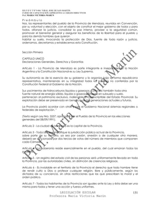 IES F D Y T Nº 9-001 “GRAL JOSE DE SAN MARTIN
CURSO DE CAPACITACION ASPIRANTES A CARGOS DIRECTIVOS
Prof. MARIA VICTORIA MARUN

Preámbulo
Nos, los representantes del pueblo de la Provincia de Mendoza, reunidos en Convención,
por su voluntad y elección, con el objeto de constituir el mejor gobierno de todos y para
todos, afianzar la justicia, consolidar la paz interna, proveer a la seguridad común,
promover el bienestar general y asegurar los beneficios de la libertad para el pueblo y
para los demás hombres que quieran
habitar su suelo, invocando la protección de Dios, fuente de toda razón y justicia,
ordenamos, decretamos y establecemos esta Constitución.


Sección Primera

CAPITULO UNICO
Declaraciones Generales, Derechos y Garantías

Artículo 1 - La Provincia de Mendoza es parte integrante e inseparable de la Nación
Argentina y la Constitución Nacional es su Ley Suprema.

Su autonomía es de la esencia de su gobierno y lo organiza bajo la forma republicana
representativa, manteniendo en su integridad todos los poderes no conferidos por la
Constitución Federal al Gobierno de la Nación.

Sus yacimientos de hidrocarburos líquidos y gaseosos, como así también toda otra
fuente natural de energía sólida, líquida o gaseosa, situada en subsuelo y suelo,
pertenecen al patrimonio exclusivo, inalienable e imprescriptible del Estado Provincial. Su
explotación debe ser preservada en beneficio de las generaciones actuales y futuras.

La Provincia podrá acordar con otras y con el Gobierno Nacional sistemas regionales o
federales de explotación. "

(Texto según Ley Nro. 5557; aprobado por el Pueblo de la Provincia en las elecciones
generales del 08/09/1991).

Artículo 2 - La ciudad de Mendoza es la capital de la Provincia.

Artículo 3 - Toda Ley que modifique la jurisdicción pública actual de la Provincia,
sobre parte de su territorio, ya sea por cesión, anexión o de cualquier otra manera,
deberá ser sancionada por dos tercios de votos del número de miembros que componen
cada Cámara.

Artículo 4 - La soberanía reside esencialmente en el pueblo, del cual emanan todos los
poderes.

Artículo 5 - Un registro del estado civil de las personas será uniformemente llevado en toda
la Provincia, por las autoridades civiles, sin distinción de creencias religiosas.

Artículo 6 - Es inviolable en el territorio de la Provincia el derecho que todo hombre tiene
de rendir culto a Dios o profesar cualquier religión, libre y públicamente, según los
dictados de su conciencia, sin otras restricciones que las que prescriben la moral y el
orden público.

Artículo 7 - Todos los habitantes de la Provincia son iguales ante la Ley y ésta debe ser una
misma para todos y tener una acción y fuerza uniformes.

                            LEGISLACIÓN ESCOLAR                                          131
                      Profesora María Victoria Marún
 