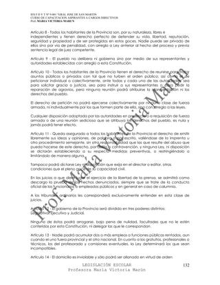 IES F D Y T Nº 9-001 “GRAL JOSE DE SAN MARTIN
CURSO DE CAPACITACION ASPIRANTES A CARGOS DIRECTIVOS
Prof. MARIA VICTORIA MARUN


Artículo 8 - Todos los habitantes de la Provincia son, por su naturaleza, libres e
independientes y tienen derecho perfecto de defender su vida, libertad, reputación,
seguridad y propiedad y de ser protegidos en estos goces. Nadie puede ser privado de
ellos sino por vía de penalidad, con arreglo a Ley anterior al hecho del proceso y previa
sentencia legal de juez competente.

Artículo 9 - El pueblo no delibera ni gobierna sino por medio de sus representantes y
autoridades establecidas con arreglo a esta Constitución.

Artículo 10 - Todos los habitantes de la Provincia tienen el derecho de reunirse para tratar
asuntos públicos o privados con tal que no turben el orden público; así como el de
peticionar individual o colectivamente, ante todas y cada una de las autoridades, sea
para solicitar gracia o justicia, sea para instruir a sus representantes o para pedir la
reparación de agravios, pero ninguna reunión podrá atribuirse la representación ni los
derechos del pueblo.

El derecho de petición no podrá ejercerse colectivamente por ninguna clase de fuerza
armada, ni individualmente por los que formen parte de ella, sino con arreglo a las leyes.

Cualquier disposición adoptada por las autoridades en presencia o a requisición de fuerza
armada o de una reunión sediciosa que se atribuya los derechos del pueblo, es nula y
jamás podrá tener efecto.

Artículo 11 - Queda asegurado a todos los habitantes de la Provincia el derecho de emitir
libremente sus ideas y opiniones, de palabra o por escrito, valiéndose de la imprenta u
otro procedimiento semejante, sin otra responsabilidad que las que resulte del abuso que
pueda hacerse de este derecho, por delito o contravención, y ninguna Ley, ni disposición
se dictarán estableciendo a su respecto medidas preventivas, o restringiéndolo o
limitándolo de manera alguna.

Tampoco podrá dictarse Ley ni disposición que exija en el director o editor, otras
condiciones que el pleno goce de su capacidad civil.

En los juicios a que diere lugar el ejercicio de la libertad de la prensa, se admitirá como
descargo la prueba de los hechos denunciados, siempre que se trate de la conducta
oficial de los funcionarios o empleados públicos y en general en caso de calumnia.

A los tribunales ordinarios les corresponderá exclusivamente entender en esta clase de
juicios.

Artículo 12 - El gobierno de la Provincia será dividido en tres poderes distintos:
Legislativo, Ejecutivo y Judicial.

Ninguno de éstos podrá arrogarse, bajo pena de nulidad, facultades que no le estén
conferidas por esta Constitución, ni delegar las que le correspondan.

Artículo 13 - Nadie podrá acumular dos o más empleos o funciones públicas rentados, aun
cuando el uno fuera provincial y el otro nacional. En cuanto a los gratuitos, profesionales o
técnicos, los del profesorado y comisiones eventuales, la Ley determinará los que sean
incompatibles.

Artículo 14 - El domicilio es inviolable y sólo podrá ser allanado en virtud de orden

                            LEGISLACIÓN ESCOLAR                                          132
                      Profesora María Victoria Marún
 