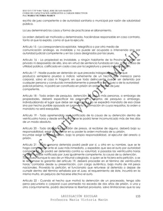 IES F D Y T Nº 9-001 “GRAL JOSE DE SAN MARTIN
CURSO DE CAPACITACION ASPIRANTES A CARGOS DIRECTIVOS
Prof. MARIA VICTORIA MARUN

escrita de juez competente o de autoridad sanitaria o municipal por razón de salubridad
pública.

La Ley determinará los casos y forma de practicarse el allanamiento.

La orden deberá ser motivada y determinada, haciéndose responsable en caso contrario,
tanto al que la expida, como al que la ejecute.

Artículo 15 - La correspondencia epistolar, telegráfica o por otro medio de
comunicación análogo, es inviolable y no puede ser ocupada o intervenida sino por
autoridad judicial competente y en los casos designados por las Leyes.

Artículo 16 - La propiedad es inviolable, y ningún habitante de la Provincia puede ser
privado ni desposeído de ella, sino en virtud de sentencia fundada en Ley, o por causa de
utilidad pública, calificada en cada caso por la Legislatura y previa indemnización.

Artículo 17 - Nadie puede ser detenido sin que preceda indagación sumaria que
produzca semiplena prueba o indicio vehemente de un hecho que merezca pena
corporal, salvo el caso in fraganti, en que todo delincuente puede ser detenido por
cualquier persona y conducido inmediatamente a presencia de su juez o de la autoridad
policial próxima, ni podrá ser constituido en prisión sin orden escrita de juez
competente.

Artículo 18 - Toda orden de pesquisa, detención de una o más personas, o embargo de
propiedades, deberá especificar las personas u objetos de pesquisa o embargo,
individualizando el lugar que debe ser registrado y no se expedirá mandato de esa clase
sino por hecho punible apoyado en juramento o afirmación sin cuyos requisitos, la orden o
mandato no será exequible.

Artículo 19 - Todo aprehendido será notificado de la causa de su detención dentro de
veinticuatro horas y desde entonces, no se le podrá tener incomunicado más de tres días
de un modo absoluto.

Artículo 20 - Todo alcaide o guardián de presos, al recibirse de alguno, deberá bajo su
responsabilidad, exigir y conservar en su poder la orden motivada de su prisión.
Incumbe exigir la misma orden, bajo la propia responsabilidad, al ejecutor del arresto o
prisión.

Artículo 21 - Toda persona detenida podrá pedir por sí, u otra en su nombre, que se le
haga comparecer ante el Juez más inmediato, y expedido que sea el auto por autoridad
competente, no podrá ser detenida contra su voluntad, si pasadas las veinticuatro horas
no se le hubiese notificado por Juez igualmente competente, la causa de su detención.
Todo Juez, aunque lo sea de un tribunal colegiado, a quien se le hiciera esta petición, o se
le reclamase la garantía del artículo 19, deberá proceder en el término de veinticuatro
horas, contadas desde su presentación, con cargo auténtico, bajo multa de mil pesos
nacionales. Proveída la petición, el funcionario que retuviese al detenido o dejase de
cumplir dentro del término señalado por el Juez, el requerimiento de éste, incurrirá en la
misma multa, sin perjuicio de hacerse efectivo el auto.

Artículo 22 - Cuando el hecho que motivó la detención de un procesado, tenga sólo
pena pecuniaria o corporal cuyo promedio no exceda de dos años de prisión, o una y
otra conjuntamente, podrá decretarse la libertad provisoria, salvo limitaciones que la Ley


                            LEGISLACIÓN ESCOLAR                                         133
                      Profesora María Victoria Marún
 