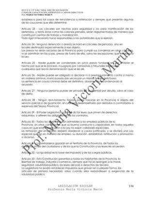 IES F D Y T Nº 9-001 “GRAL JOSE DE SAN MARTIN
CURSO DE CAPACITACION ASPIRANTES A CARGOS DIRECTIVOS
Prof. MARIA VICTORIA MARUN

establezca para los casos de reincidencia o reiteración y siempre que presente algunas
de las cauciones que ella determine.

Artículo 23 - Las cárceles son hechas para seguridad y no para mortificación de los
detenidos, y tanto éstas como las colonias penales, serán reglamentadas de manera que
constituyan centros de trabajo y moralización.
Todo rigor innecesario hace responsables a las autoridades que lo ejerzan.

Artículo 24 - Ninguna detención o arresto se hará en cárceles de penados, sino en
locales destinados especialmente a ese objeto.
Los presos no serán sacados de la Provincia para cumplir sus condenas en otras cárceles,
ni se admitirán en las suyas, presos de fuera de ella, salvo las excepciones que establezca
la Ley.

Artículo 25 - Nadie puede ser condenado sin juicio previo fundado en Ley anterior al
hecho por que se le procesa, ni juzgado por comisiones o tribunales especiales,
cualquiera que sea la denominación que se les dé.

Artículo 26 - Nadie puede ser obligado a declarar ni a prestar juramento contra sí mismo
en materia criminal, ni encausado dos veces por un mismo hecho delictuoso.
La sentencia en causa criminal debe ser definitiva, absolviendo o condenando al
acusado.

Artículo 27 - Ninguna persona puede ser privada de su libertad por deuda, salvo el caso
de delito.

Artículo 28 - Ningún reclutamiento forzoso podrá hacerse en la Provincia a objeto del
servicio policial o de guarnición, el cual será desempeñado por alistados o contratados a
expensas del Tesoro Provincial.

Artículo 29 - El Poder Legislativo no podrá dictar leyes que priven de derechos
adquiridos, o alteren las obligaciones de los contratos.

Artículo 30 - Todos los argentinos son admisibles a los empleos públicos de la
Provincia, sin otras condiciones que su buena conducta y capacidad, en todos aquellos
casos en que esta Constitución o la Ley no exijan calidades especiales.
La remoción del empleado deberá obedecer a causa justificada, y se dictará una Ley
especial que rija en materia de empleo, su duración, estabilidad, retribución y promoción
o ascenso.

Artículo 31 - Los extranjeros gozarán en el territorio de la Provincia, de todos los
derechos civiles del ciudadano y de los que la Constitución y las leyes les acuerden.

Artículo 32 - La igualdad es la base del impuesto y de las cargas públicas.

Artículo 33 - Esta Constitución garantiza a todos los habitantes de la Provincia, la
libertad de trabajo, industria y comercio, siempre que no se opongan a la moral,
seguridad, salubridad pública, las leyes del país o derechos de tercero.
La Legislatura no podrá establecer impuestos que graven en cualquier forma, los
artículos de primera necesidad, salvo cuando ellos respondiesen a exigencias de la
salubridad pública.



                            LEGISLACIÓN ESCOLAR                                         134
                      Profesora María Victoria Marún
 