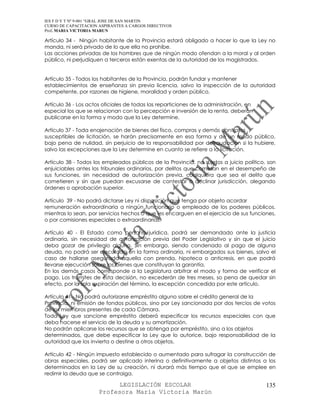 IES F D Y T Nº 9-001 “GRAL JOSE DE SAN MARTIN
CURSO DE CAPACITACION ASPIRANTES A CARGOS DIRECTIVOS
Prof. MARIA VICTORIA MARUN

Artículo 34 - Ningún habitante de la Provincia estará obligado a hacer lo que la Ley no
manda, ni será privado de lo que ella no prohíbe.
Las acciones privadas de los hombres que de ningún modo ofendan a la moral y al orden
público, ni perjudiquen a terceros están exentas de la autoridad de los magistrados.


Artículo 35 - Todos los habitantes de la Provincia, podrán fundar y mantener
establecimientos de enseñanza sin previa licencia, salvo la inspección de la autoridad
competente, por razones de higiene, moralidad y orden público.

Artículo 36 - Los actos oficiales de todas las reparticiones de la administración, en
especial los que se relacionan con la percepción e inversión de la renta, deberán
publicarse en la forma y modo que la Ley determine.

Artículo 37 - Toda enajenación de bienes del fisco, compras y demás contratos
susceptibles de licitación, se harán precisamente en esa forma y de un modo público,
bajo pena de nulidad, sin perjuicio de la responsabilidad por defraudación si la hubiere,
salvo las excepciones que la Ley determine en cuanto se refiere a la licitación.

Artículo 38 - Todos los empleados públicos de la Provincia, no sujetos a juicio político, son
enjuiciables antes los tribunales ordinarios, por delitos que cometan en el desempeño de
sus funciones, sin necesidad de autorización previa, cualquiera que sea el delito que
cometieren y sin que puedan excusarse de contestar o declinar jurisdicción, alegando
órdenes o aprobación superior.

Artículo 39 - No podrá dictarse Ley ni disposición que tenga por objeto acordar
remuneración extraordinaria a ningún funcionario o empleado de los poderes públicos,
mientras lo sean, por servicios hechos o que les encarguen en el ejercicio de sus funciones,
o por comisiones especiales o extraordinarias.

Artículo 40 - El Estado como persona jurídica, podrá ser demandado ante la justicia
ordinaria, sin necesidad de autorización previa del Poder Legislativo y sin que el juicio
deba gozar de privilegio alguno. Sin embargo, siendo condenado al pago de alguna
deuda, no podrá ser ejecutado en la forma ordinaria, ni embargados sus bienes, salvo el
caso de hallarse asegurada aquella con prenda, hipoteca o anticresis, en que podrá
llevarse ejecución sobre los bienes que constituyan la garantía.
En los demás casos corresponde a la Legislatura arbitrar el modo y forma de verificar el
pago. Los trámites de esta decisión, no excederán de tres meses, so pena de quedar sin
efecto, por la sola expiración del término, la excepción concedida por este artículo.

Artículo 41 - No podrá autorizarse empréstito alguno sobre el crédito general de la
Provincia, ni emisión de fondos públicos, sino por Ley sancionada por dos tercios de votos
de los miembros presentes de cada Cámara.
Toda Ley que sancione empréstito deberá especificar los recursos especiales con que
deba hacerse el servicio de la deuda y su amortización.
No podrán aplicarse los recursos que se obtenga por empréstito, sino a los objetos
determinados, que debe especificar la Ley que lo autorice, bajo responsabilidad de la
autoridad que los invierta o destine a otros objetos.

Artículo 42 - Ningún impuesto establecido o aumentado para sufragar la construcción de
obras especiales, podrá ser aplicado interina o definitivamente a objetos distintos a los
determinados en la Ley de su creación, ni durará más tiempo que el que se emplee en
redimir la deuda que se contraiga.

                            LEGISLACIÓN ESCOLAR                                          135
                      Profesora María Victoria Marún
 