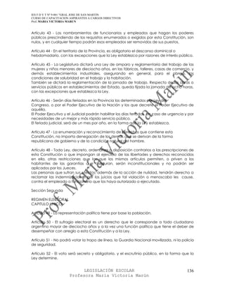 IES F D Y T Nº 9-001 “GRAL JOSE DE SAN MARTIN
CURSO DE CAPACITACION ASPIRANTES A CARGOS DIRECTIVOS
Prof. MARIA VICTORIA MARUN


Artículo 43 - Los nombramientos de funcionarios y empleados que hagan los poderes
públicos prescindiendo de los requisitos enumerados o exigidos por esta Constitución, son
nulos, y en cualquier tiempo podrán esos empleados ser removidos de sus puestos.

Artículo 44 - En el territorio de la Provincia, es obligatorio el descanso dominical o
hebdomadario, con las excepciones que la Ley establezca por razones de interés público.

Artículo 45 - La Legislatura dictará una Ley de amparo y reglamentaria del trabajo de las
mujeres y niños menores de dieciocho años, en las fábricas, talleres, casas de comercio, y
demás establecimientos industriales, asegurando en general, para el obrero, las
condiciones de salubridad en el trabajo y la habitación.
También se dictará la reglamentación de la jornada de trabajo. Respecto de las obras o
servicios públicos en establecimientos del Estado, queda fijada la jornada de ocho horas,
con las excepciones que establezca la Ley.

Artículo 46 - Serán días feriados en la Provincia los determinados por Ley del
Congreso, o por el Poder Ejecutivo de la Nación y los que decrete el Poder Ejecutivo de
aquélla.
El Poder Ejecutivo y el Judicial podrán habilitar los días feriados, en caso de urgencia y por
necesidades de un mejor y más rápido servicio público.
El feriado judicial, será de un mes por año, en la forma que la Ley establezca.

Artículo 47 - La enumeración y reconocimiento de derechos que contiene esta
Constitución, no importa denegación de los demás que se derivan de la forma
republicana de gobierno y de la condición natural del hombre.

Artículo 48 - Toda Ley, decreto, ordenanza o disposición contrarios a las prescripciones de
esta Constitución o que impongan al ejercicio de las libertades y derechos reconocidos
en ella, otras restricciones que las que los mismos artículos permiten, o priven a los
habitantes de las garantías que aseguran, serán inconstitucionales y no podrán ser
aplicados por los Jueces.
Las personas que sufran sus efectos, además de la acción de nulidad, tendrán derecho a
reclamar las indemnizaciones por los juicios que tal violación o menoscabo les cause,
contra el empleado o funcionario que los haya autorizado o ejecutado.

Sección Segunda

REGIMEN ELECTORAL
CAPITULO UNICO

Artículo 49 - La representación política tiene por base la población.

Artículo 50 - El sufragio electoral es un derecho que le corresponde a todo ciudadano
argentino mayor de dieciocho años y a la vez una función política que tiene el deber de
desempeñar con arreglo a esta Constitución y a la Ley.

Artículo 51 - No podrá votar la tropa de línea, la Guardia Nacional movilizada, ni la policía
de seguridad.

Artículo 52 - El voto será secreto y obligatorio, y el escrutinio público, en la forma que la
Ley determine.


                            LEGISLACIÓN ESCOLAR                                           136
                      Profesora María Victoria Marún
 