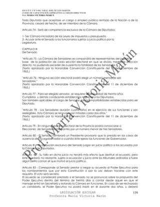 IES F D Y T Nº 9-001 “GRAL JOSE DE SAN MARTIN
CURSO DE CAPACITACION ASPIRANTES A CARGOS DIRECTIVOS
Prof. MARIA VICTORIA MARUN

Todo Diputado que aceptase un cargo o empleo público rentado de la Nación o de la
Provincia, cesará de hecho, de ser miembro de la Cámara.

Artículo 74 - Será de competencia exclusiva de la Cámara de Diputados:

1- Ser Cámara iniciadora de las Leyes de impuestos y presupuesto.
2- Acusar ante el Senado a los funcionarios sujetos a juicio político por la
Legislatura.

CAPITULO III
Del Senado

"Artículo 75 - La Cámara de Senadores se compondrá de representantes del pueblo a
base de la población de cada sección electoral en que se divida, mediante elección
directa, no pudiendo exceder de cuarenta la totalidad de los Senadores."
(Texto aprobado por la Honorable Convención Constituyente del 11 de diciembre de
1965.)

"Artículo 76 - Ninguna sección electoral podrá elegir un número menor de seis
Senadores."
(Texto aprobado por la Honorable Convención Constituyente del 11 de diciembre de
1965.)

Artículo 77 - Para ser elegido senador, se requiere tener la edad de treinta años
Cumplidos y demás condiciones establecidas respecto a los Diputados.
Son también aplicables al cargo de Senador, las incompatibilidades establecidas para ser
Diputado.

"Artículo 78 - Los Senadores durarán cuatro años en el ejercicio de sus funciones y son
reelegibles. Esta Cámara se renovará por mitades cada dos años."
(Texto aprobado por la Honorable Convención Constituyente del 11 de diciembre de
1965.)

Artículo 79 - En ninguna sección electoral de la Provincia podrá convocarse a
Elecciones de Senadores integrantes por un número menor de tres Senadores.

Artículo 80 - El Senado nombrará un Presidente provisorio que lo presida en los casos de
ausencia del Vicegobernador o cuando éste ejerza las funciones de Gobernador.

Artículo 81 - Es atribución exclusiva del Senado juzgar en juicio político a los acusados por
la Cámara de Diputados.

Artículo 82 - Su fallo en dicho juicio no tendrá más efecto que destituir al acusado, pero
éste quedará, no obstante, sujeto a acusación y juicio ante los tribunales ordinarios si fuere
algún delito común el que motivó el juicio político.

Artículo 83 - Corresponde al Senado prestar o negar su acuerdo al Poder Ejecutivo para
los nombramientos que por esta Constitución o por la Ley deban hacerse con este
requisito. El voto será secreto.
El acuerdo se considerará prestado si el Senado no se pronuncia sobre la propuesta del
Poder Ejecutivo dentro del término de treinta días a contar desde aquel en que el
mensaje entró en Secretaría y estando la Cámara en funciones. En caso de ser rechazado
un candidato, el Poder Ejecutivo no podrá insistir en él durante dos años, y deberá

                            LEGISLACIÓN ESCOLAR                                           139
                      Profesora María Victoria Marún
 