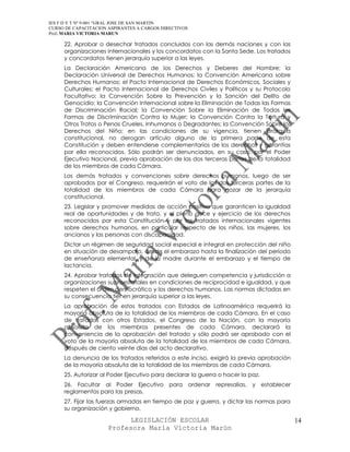 IES F D Y T Nº 9-001 “GRAL JOSE DE SAN MARTIN
CURSO DE CAPACITACION ASPIRANTES A CARGOS DIRECTIVOS
Prof. MARIA VICTORIA MARUN

     22. Aprobar o desechar tratados concluidos con las demás naciones y con las
     organizaciones internacionales y los concordatos con la Santa Sede. Los tratados
     y concordatos tienen jerarquía superior a las leyes.
     La Declaración Americana de los Derechos y Deberes del Hombre; la
     Declaración Universal de Derechos Humanos; la Convención Americana sobre
     Derechos Humanos; el Pacto Internacional de Derechos Económicos, Sociales y
     Culturales; el Pacto Internacional de Derechos Civiles y Políticos y su Protocolo
     Facultativo; la Convención Sobre la Prevención y la Sanción del Delito de
     Genocidio; la Convención Internacional sobre la Eliminación de Todas las Formas
     de Discriminación Racial; la Convención Sobre la Eliminación de Todas las
     Formas de Discriminación Contra la Mujer; la Convención Contra la Tortura y
     Otros Tratos o Penas Crueles, Inhumanos o Degradantes; la Convención Sobre los
     Derechos del Niño; en las condiciones de su vigencia, tienen jerarquía
     constitucional, no derogan artículo alguno de la primera parte de esta
     Constitución y deben entenderse complementarios de los derechos y garantías
     por ella reconocidos. Sólo podrán ser denunciados, en su caso, por el Poder
     Ejecutivo Nacional, previa aprobación de las dos terceras partes de la totalidad
     de los miembros de cada Cámara.
     Los demás tratados y convenciones sobre derechos humanos, luego de ser
     aprobados por el Congreso, requerirán el voto de las dos terceras partes de la
     totalidad de los miembros de cada Cámara para gozar de la jerarquía
     constitucional.
     23. Legislar y promover medidas de acción positiva que garanticen la igualdad
     real de oportunidades y de trato, y el pleno goce y ejercicio de los derechos
     reconocidos por esta Constitución y por los tratados internacionales vigentes
     sobre derechos humanos, en particular respecto de los niños, las mujeres, los
     ancianos y las personas con discapacidad.
     Dictar un régimen de seguridad social especial e integral en protección del niño
     en situación de desamparo, desde el embarazo hasta la finalización del período
     de enseñanza elemental, y de la madre durante el embarazo y el tiempo de
     lactancia.
     24. Aprobar tratados de integración que deleguen competencia y jurisdicción a
     organizaciones supraestatales en condiciones de reciprocidad e igualdad, y que
     respeten el orden democrático y los derechos humanos. Las normas dictadas en
     su consecuencia tienen jerarquía superior a las leyes.
     La aprobación de estos tratados con Estados de Latinoamérica requerirá la
     mayoría absoluta de la totalidad de los miembros de cada Cámara. En el caso
     de tratados con otros Estados, el Congreso de la Nación, con la mayoría
     absoluta de los miembros presentes de cada Cámara, declarará la
     conveniencia de la aprobación del tratado y sólo podrá ser aprobado con el
     voto de la mayoría absoluta de la totalidad de los miembros de cada Cámara,
     después de ciento veinte días del acto declarativo.
     La denuncia de los tratados referidos a este inciso, exigirá la previa aprobación
     de la mayoría absoluta de la totalidad de los miembros de cada Cámara.
     25. Autorizar al Poder Ejecutivo para declarar la guerra o hacer la paz.
     26. Facultar al Poder Ejecutivo para ordenar represalias, y establecer
     reglamentos para las presas.
     27. Fijar las fuerzas armadas en tiempo de paz y guerra, y dictar las normas para
     su organización y gobierno.

                            LEGISLACIÓN ESCOLAR                                          14
                      Profesora María Victoria Marún
 