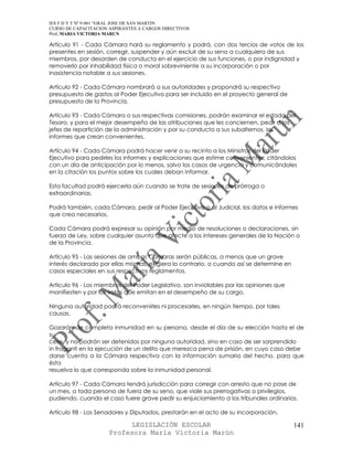 IES F D Y T Nº 9-001 “GRAL JOSE DE SAN MARTIN
CURSO DE CAPACITACION ASPIRANTES A CARGOS DIRECTIVOS
Prof. MARIA VICTORIA MARUN

Artículo 91 - Cada Cámara hará su reglamento y podrá, con dos tercios de votos de los
presentes en sesión, corregir, suspender y aún excluir de su seno a cualquiera de sus
miembros, por desorden de conducta en el ejercicio de sus funciones, o por indignidad y
removerlo por inhabilidad física o moral sobreviniente a su incorporación o por
inasistencia notable a sus sesiones.

Artículo 92 - Cada Cámara nombrará a sus autoridades y propondrá su respectivo
presupuesto de gastos al Poder Ejecutivo para ser incluido en el proyecto general de
presupuesto de la Provincia.

Artículo 93 - Cada Cámara o sus respectivas comisiones, podrán examinar el estado del
Tesoro, y para el mejor desempeño de las atribuciones que les conciernen, pedir a los
jefes de repartición de la administración y por su conducto a sus subalternos, los
informes que crean convenientes.

Artículo 94 - Cada Cámara podrá hacer venir a su recinto a los Ministros del Poder
Ejecutivo para pedirles los informes y explicaciones que estime convenientes, citándolos
con un día de anticipación por lo menos, salvo los casos de urgencia y comunicándoles
en la citación los puntos sobre los cuales deban informar.

Esta facultad podrá ejercerla aún cuando se trate de sesiones de prórroga o
extraordinarias.

Podrá también, cada Cámara, pedir al Poder Ejecutivo o al Judicial, los datos e informes
que crea necesarios.

Cada Cámara podrá expresar su opinión por medio de resoluciones o declaraciones, sin
fuerza de Ley, sobre cualquier asunto que afecte a los intereses generales de la Nación o
de la Provincia.

Artículo 95 - Las sesiones de ambas Cámaras serán públicas, a menos que un grave
interés declarado por ellas mismas, exigiera lo contrario, o cuando así se determine en
casos especiales en sus respectivos reglamentos.

Artículo 96 - Los miembros del Poder Legislativo, son inviolables por las opiniones que
manifiesten y por los votos que emitan en el desempeño de su cargo.

Ninguna autoridad podrá reconvenirles ni procesarles, en ningún tiempo, por tales
causas.

Gozarán de completa inmunidad en su persona, desde el día de su elección hasta el de
su
cese, y no podrán ser detenidos por ninguna autoridad, sino en caso de ser sorprendido
in fraganti en la ejecución de un delito que merezca pena de prisión, en cuyo caso debe
darse cuenta a la Cámara respectiva con la información sumaria del hecho, para que
ésta
resuelva lo que corresponda sobre la inmunidad personal.

Artículo 97 - Cada Cámara tendrá jurisdicción para corregir con arresto que no pase de
un mes, a toda persona de fuera de su seno, que viole sus prerrogativas o privilegios,
pudiendo, cuando el caso fuere grave pedir su enjuiciamiento a los tribunales ordinarios.

Artículo 98 - Los Senadores y Diputados, prestarán en el acto de su incorporación,

                            LEGISLACIÓN ESCOLAR                                           141
                      Profesora María Victoria Marún
 