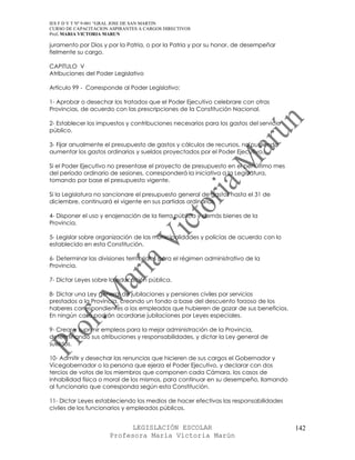 IES F D Y T Nº 9-001 “GRAL JOSE DE SAN MARTIN
CURSO DE CAPACITACION ASPIRANTES A CARGOS DIRECTIVOS
Prof. MARIA VICTORIA MARUN

juramento por Dios y por la Patria, o por la Patria y por su honor, de desempeñar
fielmente su cargo.

CAPITULO V
Atribuciones del Poder Legislativo

Artículo 99 - Corresponde al Poder Legislativo:

1- Aprobar o desechar los tratados que el Poder Ejecutivo celebrare con otras
Provincias, de acuerdo con las prescripciones de la Constitución Nacional.

2- Establecer los impuestos y contribuciones necesarios para los gastos del servicio
público.

3- Fijar anualmente el presupuesto de gastos y cálculos de recursos, no pudiendo
aumentar los gastos ordinarios y sueldos proyectados por el Poder Ejecutivo.

Si el Poder Ejecutivo no presentase el proyecto de presupuesto en el penúltimo mes
del período ordinario de sesiones, corresponderá la iniciativa a la Legislatura,
tomando por base el presupuesto vigente.

Si la Legislatura no sancionare el presupuesto general de gastos hasta el 31 de
diciembre, continuará el vigente en sus partidas ordinarias.

4- Disponer el uso y enajenación de la tierra pública y demás bienes de la
Provincia.

5- Legislar sobre organización de las municipalidades y policías de acuerdo con lo
establecido en esta Constitución.

6- Determinar las divisiones territoriales para el régimen administrativo de la
Provincia.

7- Dictar Leyes sobre la educación pública.

8- Dictar una Ley general de jubilaciones y pensiones civiles por servicios
prestados a la Provincia, creando un fondo a base del descuento forzoso de los
haberes correspondientes a los empleados que hubieren de gozar de sus beneficios.
En ningún caso podrán acordarse jubilaciones por Leyes especiales.

9- Crear y suprimir empleos para la mejor administración de la Provincia,
determinando sus atribuciones y responsabilidades, y dictar la Ley general de
sueldos.

10- Admitir y desechar las renuncias que hicieren de sus cargos el Gobernador y
Vicegobernador o la persona que ejerza el Poder Ejecutivo, y declarar con dos
tercios de votos de los miembros que componen cada Cámara, los casos de
inhabilidad física o moral de los mismos, para continuar en su desempeño, llamando
al funcionario que corresponda según esta Constitución.

11- Dictar Leyes estableciendo los medios de hacer efectivas las responsabilidades
civiles de los funcionarios y empleados públicos.


                            LEGISLACIÓN ESCOLAR                                        142
                      Profesora María Victoria Marún
 