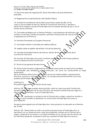 IES F D Y T Nº 9-001 “GRAL JOSE DE SAN MARTIN
CURSO DE CAPACITACION ASPIRANTES A CARGOS DIRECTIVOS
Prof. MARIA VICTORIA MARUN

12- Dictar las Leyes de organización de los tribunales y de procedimientos
judiciales.

13- Reglamentar la administración del Crédito Público.

14- Autorizar la movilización de la milicia provincial o parte de ella, en los
casos a que se refiere el artículo 108 de la Constitución Nacional, y aprobar o
desechar la medida cuando el Poder Ejecutivo la hubiese dictado de por sí, en el
receso de las Cámaras.

15- Conceder privilegios por un tiempo limitado, o recompensas de estímulos a los
autores o inventores, perfeccionadores o primeros introductores de nuevas industrias
a explotarse en la Provincia.

16- Nombrar Senadores al Congreso Nacional.

17- Conceder indultos o amnistías por delitos políticos.

18- Legislar sobre el registro del estado civil de las personas.

19- Autorizar el establecimiento de bancos, dentro de las prescripciones de la
Constitución Nacional.

20- Facultar al Poder Ejecutivo para contratar empréstitos o emitir fondos públicos
como lo determina esta Constitución.

21- Dictar la Ley general de elecciones.

22- Dictar todas las leyes y reglamentos necesarios para poner en ejercicio los poderes
y autoridades que establece esta Constitución, así como las conducentes al mejor
desempeño
de las anteriores atribuciones y para todo asunto de interés público y general de la
Provincia, que por su naturaleza y objeto, no corresponda privativamente a los otros
poderes provinciales o a los nacionales.

CAPITULO VI
Procedimientos para la Formación de las Leyes

Artículo 100 - Las leyes pueden tener principio, salvo los casos que esta Constitución
exceptúa, en cualquiera de las dos Cámaras, por proyecto presentado por alguno o
algunos de sus miembros, o por el Poder Ejecutivo.

Artículo 101 - Aprobado un proyecto por la Cámara de su origen, pasará en revisión a
la otra, y si ésta también lo aprobase, se comunicará al Poder Ejecutivo para su
promulgación.

Se reputa promulgado por el Poder Ejecutivo, todo proyecto no devuelto en el término
de 10 días.

Artículo 102 - Desechado en todo o en parte el proyecto por el Poder Ejecutivo, lo
devolverá con sus observaciones y será reconsiderado, primero en la Cámara de su
origen y después en la revisora; y si ambas insistiesen en su sanción por dos tercios de
los miembros presentes, el proyecto será Ley y pasará al Poder Ejecutivo para su

                             LEGISLACIÓN ESCOLAR                                           143
                       Profesora María Victoria Marún
 