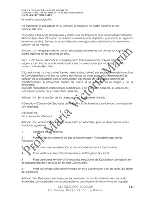 IES F D Y T Nº 9-001 “GRAL JOSE DE SAN MARTIN
CURSO DE CAPACITACION ASPIRANTES A CARGOS DIRECTIVOS
Prof. MARIA VICTORIA MARUN

inmediata promulgación.

No insistiendo la Legislatura en su sanción, el proyecto no podrá repetirse en las
sesiones del año.

En cuanto a la Ley de presupuesto y a las Leyes de impuestos que fuesen observadas por
el Poder Ejecutivo, sólo serán reconsideradas en la parte objetada, quedando en vigencia
lo demás de ellas. De hecho se considerarán prorrogadas las sesiones hasta terminar la
sanción de las mismas.

Artículo 103 - Ningún proyecto de Ley, rechazado totalmente por una de las Cámaras,
podrá repetirse en las sesiones del año.

Pero, si sólo fuese adicional lo corregido por la Cámara revisora, volverá a la de su
origen, y si en ésta se aprobasen las adiciones o correcciones por mayoría absoluta,
pasará al Poder Ejecutivo.

Si las adiciones o correcciones fuesen desechadas, volverá por segunda vez el proyecto a
la Cámara revisora, y si ella no tuviese dos tercios de votos para insistir, prevalecerá la
sanción de la iniciadora; pero si concurriesen dos tercios de votos para sostener las
modificaciones, el proyectos pasará de nuevo a la Cámara de su origen y no se
entenderá
que ésta reprueba las correcciones o adiciones, si no concurre para ello, el voto de las
dos terceras partes de sus miembros presentes.

Artículo 104 - En la sanción de las Leyes se usará la siguiente fórmula:

El Senado y Cámara de Diputados de la Provincia de Mendoza, sancionan con fuerza de
Ley, etcétera.

CAPITULO VII
De la Asamblea General

Artículo 105 - Ambas Cámaras sólo se reunirán en Asamblea para el desempeño de las
funciones siguientes:

1-       Apertura de las sesiones.

2-        Para recibir el juramento de Ley al Gobernador y Vicegobernador de la
Provincia.

3-       Para tomar en consideración la renuncia de los mismos funcionarios.

4-       Para verificar la elección de Senadores al Congreso Nacional.

5-       Para considerar en última instancia las elecciones de Diputados y Senadores en
el caso previsto en el artículo 87 de esta Constitución.

6-        Para los demás actos determinados en esta Constitución y en las leyes que dicte
la Legislatura.

Artículo 106 - De las excusaciones que se presenten de nombramientos hechos por la
Asamblea, conocerá ella misma, procediendo a un nuevo nombramiento en caso de

                            LEGISLACIÓN ESCOLAR                                         144
                      Profesora María Victoria Marún
 